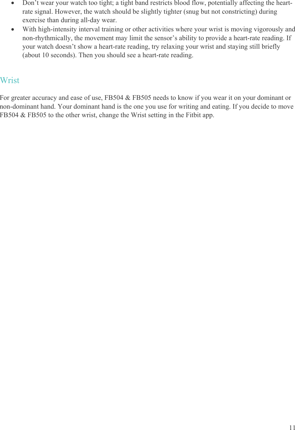    11  Don’t wear your watch too tight; a tight band restricts blood flow, potentially affecting the heart-rate signal. However, the watch should be slightly tighter (snug but not constricting) during exercise than during all-day wear.   With high-intensity interval training or other activities where your wrist is moving vigorously and non-rhythmically, the movement may limit the sensor’s ability to provide a heart-rate reading. If your watch doesn’t show a heart-rate reading, try relaxing your wrist and staying still briefly (about 10 seconds). Then you should see a heart-rate reading. Wrist For greater accuracy and ease of use, FB504 &amp; FB505 needs to know if you wear it on your dominant or non-dominant hand. Your dominant hand is the one you use for writing and eating. If you decide to move FB504 &amp; FB505 to the other wrist, change the Wrist setting in the Fitbit app. 