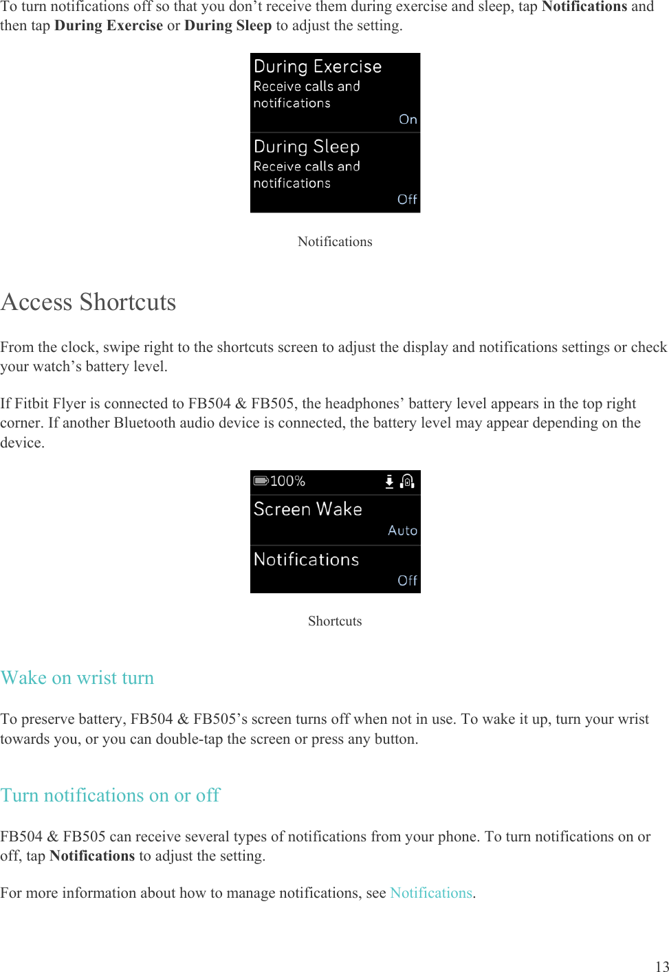    13 To turn notifications off so that you don’t receive them during exercise and sleep, tap Notifications and then tap During Exercise or During Sleep to adjust the setting.   Notifications Access Shortcuts From the clock, swipe right to the shortcuts screen to adjust the display and notifications settings or check your watch’s battery level.  If Fitbit Flyer is connected to FB504 &amp; FB505, the headphones’ battery level appears in the top right corner. If another Bluetooth audio device is connected, the battery level may appear depending on the device.  Shortcuts Wake on wrist turn To preserve battery, FB504 &amp; FB505’s screen turns off when not in use. To wake it up, turn your wrist towards you, or you can double-tap the screen or press any button.  Turn notifications on or off FB504 &amp; FB505 can receive several types of notifications from your phone. To turn notifications on or off, tap Notifications to adjust the setting. For more information about how to manage notifications, see Notifications. 