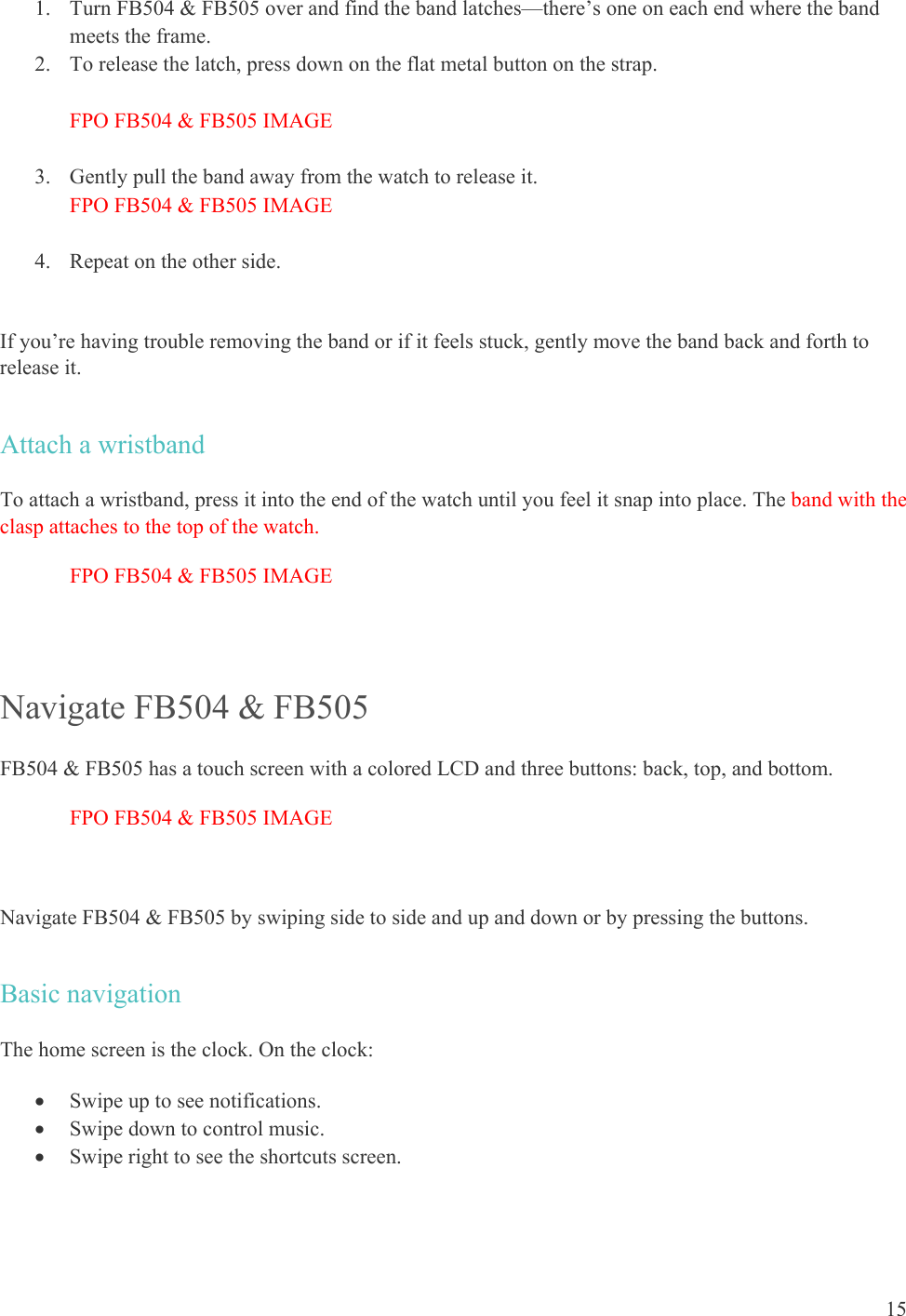    15 1. Turn FB504 &amp; FB505 over and find the band latches—there’s one on each end where the band meets the frame. 2. To release the latch, press down on the flat metal button on the strap.  FPO FB504 &amp; FB505 IMAGE  3. Gently pull the band away from the watch to release it.  FPO FB504 &amp; FB505 IMAGE  4. Repeat on the other side.   If you’re having trouble removing the band or if it feels stuck, gently move the band back and forth to release it. Attach a wristband To attach a wristband, press it into the end of the watch until you feel it snap into place. The band with the clasp attaches to the top of the watch. FPO FB504 &amp; FB505 IMAGE  Navigate FB504 &amp; FB505 FB504 &amp; FB505 has a touch screen with a colored LCD and three buttons: back, top, and bottom.  FPO FB504 &amp; FB505 IMAGE  Navigate FB504 &amp; FB505 by swiping side to side and up and down or by pressing the buttons. Basic navigation The home screen is the clock. On the clock:  Swipe up to see notifications.  Swipe down to control music.  Swipe right to see the shortcuts screen. 