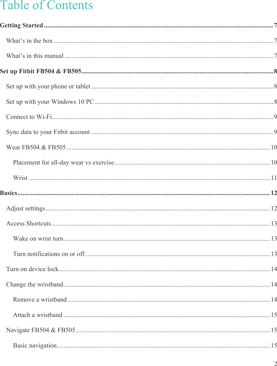   2 Table of Contents Getting Started ............................................................................................................................................ 7What’s in the box ...................................................................................................................................... 7What’s in this manual ............................................................................................................................... 7Set up Fitbit FB504 &amp; FB505 ..................................................................................................................... 8Set up with your phone or tablet ............................................................................................................... 8Set up with your Windows 10 PC ............................................................................................................. 8Connect to Wi-Fi ....................................................................................................................................... 9Sync data to your Fitbit account ............................................................................................................... 9Wear FB504 &amp; FB505 ............................................................................................................................ 10Placement for all-day wear vs exercise ............................................................................................... 10Wrist ................................................................................................................................................... 11Basics .......................................................................................................................................................... 12Adjust settings ......................................................................................................................................... 12Access Shortcuts ..................................................................................................................................... 13Wake on wrist turn .............................................................................................................................. 13Turn notifications on or off ................................................................................................................. 13Turn on device lock ................................................................................................................................. 14Change the wristband .............................................................................................................................. 14Remove a wristband ............................................................................................................................ 14Attach a wristband .............................................................................................................................. 15Navigate FB504 &amp; FB505 ...................................................................................................................... 15Basic navigation .................................................................................................................................. 15