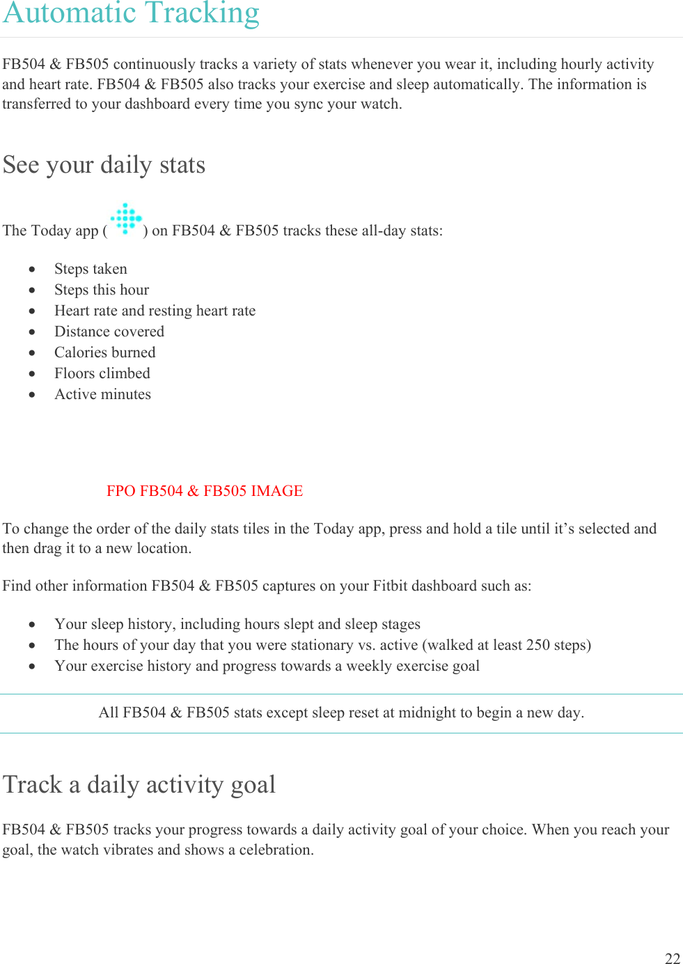    22 Automatic Tracking FB504 &amp; FB505 continuously tracks a variety of stats whenever you wear it, including hourly activity and heart rate. FB504 &amp; FB505 also tracks your exercise and sleep automatically. The information is transferred to your dashboard every time you sync your watch.  See your daily stats The Today app ( ) on FB504 &amp; FB505 tracks these all-day stats:   Steps taken  Steps this hour  Heart rate and resting heart rate  Distance covered  Calories burned  Floors climbed  Active minutes   FPO FB504 &amp; FB505 IMAGE To change the order of the daily stats tiles in the Today app, press and hold a tile until it’s selected and then drag it to a new location. Find other information FB504 &amp; FB505 captures on your Fitbit dashboard such as:  Your sleep history, including hours slept and sleep stages  The hours of your day that you were stationary vs. active (walked at least 250 steps)   Your exercise history and progress towards a weekly exercise goal All FB504 &amp; FB505 stats except sleep reset at midnight to begin a new day. Track a daily activity goal  FB504 &amp; FB505 tracks your progress towards a daily activity goal of your choice. When you reach your goal, the watch vibrates and shows a celebration.  