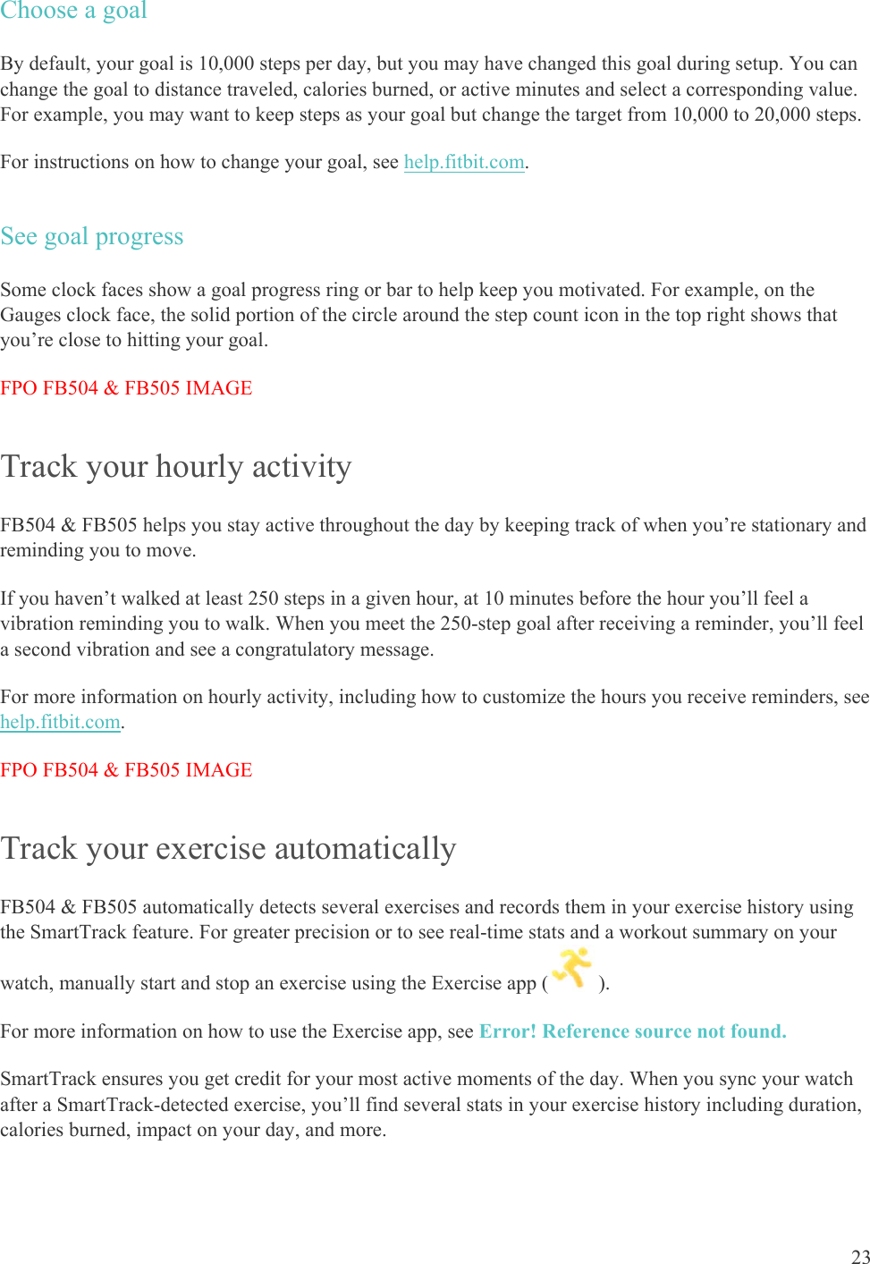    23 Choose a goal By default, your goal is 10,000 steps per day, but you may have changed this goal during setup. You can change the goal to distance traveled, calories burned, or active minutes and select a corresponding value. For example, you may want to keep steps as your goal but change the target from 10,000 to 20,000 steps.  For instructions on how to change your goal, see help.fitbit.com.  See goal progress Some clock faces show a goal progress ring or bar to help keep you motivated. For example, on the Gauges clock face, the solid portion of the circle around the step count icon in the top right shows that you’re close to hitting your goal. FPO FB504 &amp; FB505 IMAGE Track your hourly activity FB504 &amp; FB505 helps you stay active throughout the day by keeping track of when you’re stationary and reminding you to move. If you haven’t walked at least 250 steps in a given hour, at 10 minutes before the hour you’ll feel a vibration reminding you to walk. When you meet the 250-step goal after receiving a reminder, you’ll feel a second vibration and see a congratulatory message.  For more information on hourly activity, including how to customize the hours you receive reminders, see help.fitbit.com. FPO FB504 &amp; FB505 IMAGE Track your exercise automatically FB504 &amp; FB505 automatically detects several exercises and records them in your exercise history using the SmartTrack feature. For greater precision or to see real-time stats and a workout summary on your watch, manually start and stop an exercise using the Exercise app (  ). For more information on how to use the Exercise app, see Error! Reference source not found. SmartTrack ensures you get credit for your most active moments of the day. When you sync your watch after a SmartTrack-detected exercise, you’ll find several stats in your exercise history including duration, calories burned, impact on your day, and more. 