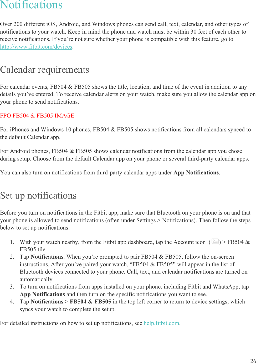    26 Notifications Over 200 different iOS, Android, and Windows phones can send call, text, calendar, and other types of notifications to your watch. Keep in mind the phone and watch must be within 30 feet of each other to receive notifications. If you’re not sure whether your phone is compatible with this feature, go to http://www.fitbit.com/devices.  Calendar requirements For calendar events, FB504 &amp; FB505 shows the title, location, and time of the event in addition to any details you’ve entered. To receive calendar alerts on your watch, make sure you allow the calendar app on your phone to send notifications.  FPO FB504 &amp; FB505 IMAGE For iPhones and Windows 10 phones, FB504 &amp; FB505 shows notifications from all calendars synced to the default Calendar app. For Android phones, FB504 &amp; FB505 shows calendar notifications from the calendar app you chose during setup. Choose from the default Calendar app on your phone or several third-party calendar apps.  You can also turn on notifications from third-party calendar apps under App Notifications. Set up notifications Before you turn on notifications in the Fitbit app, make sure that Bluetooth on your phone is on and that your phone is allowed to send notifications (often under Settings &gt; Notifications). Then follow the steps below to set up notifications: 1. With your watch nearby, from the Fitbit app dashboard, tap the Account icon  ( ) &gt; FB504 &amp; FB505 tile. 2. Tap Notifications. When you’re prompted to pair FB504 &amp; FB505, follow the on-screen instructions. After you’ve paired your watch, “FB504 &amp; FB505” will appear in the list of Bluetooth devices connected to your phone. Call, text, and calendar notifications are turned on automatically. 3. To turn on notifications from apps installed on your phone, including Fitbit and WhatsApp, tap App Notifications and then turn on the specific notifications you want to see. 4. Tap Notifications &gt; FB504 &amp; FB505 in the top left corner to return to device settings, which syncs your watch to complete the setup.  For detailed instructions on how to set up notifications, see help.fitbit.com. 