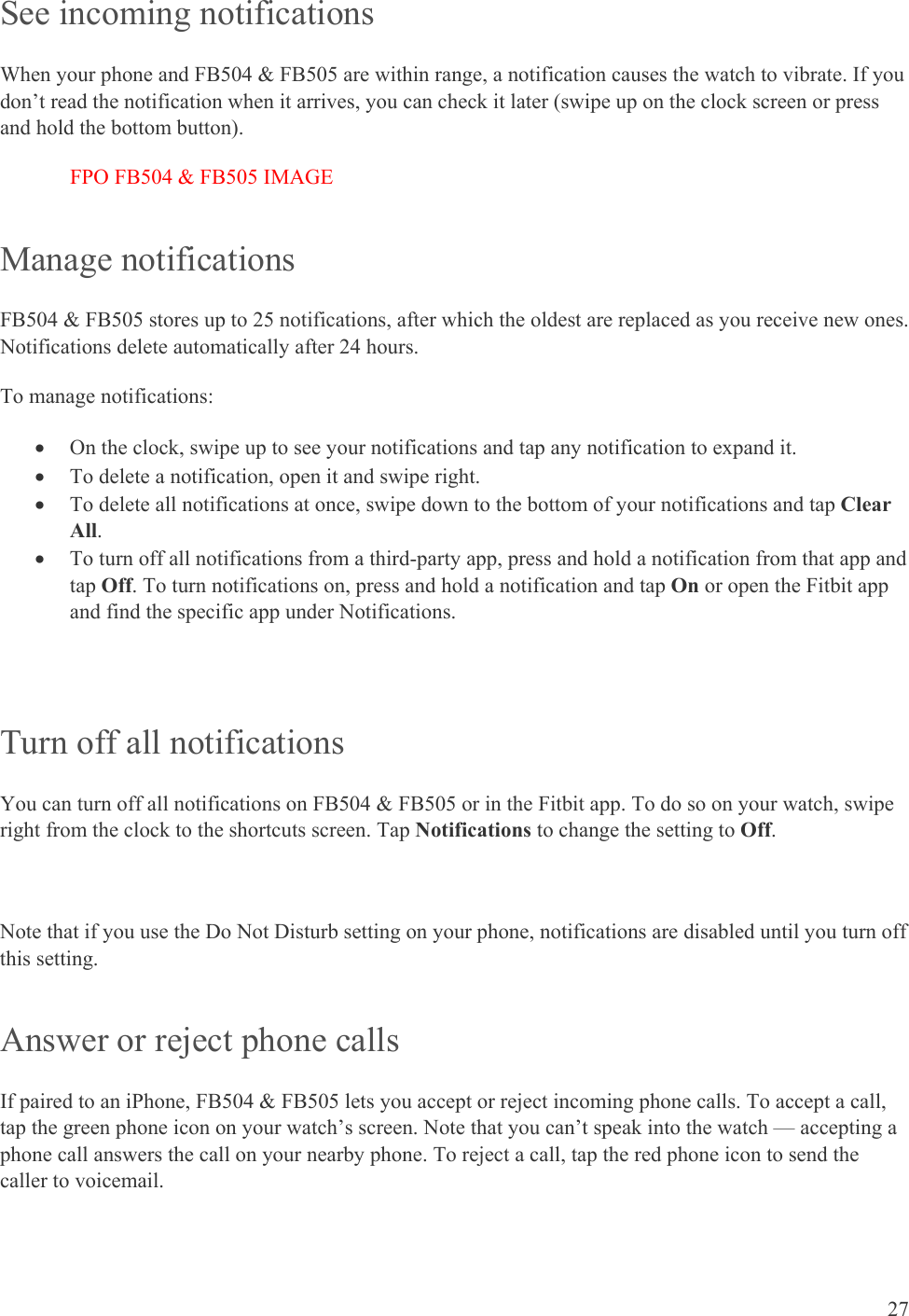    27 See incoming notifications When your phone and FB504 &amp; FB505 are within range, a notification causes the watch to vibrate. If you don’t read the notification when it arrives, you can check it later (swipe up on the clock screen or press and hold the bottom button).  FPO FB504 &amp; FB505 IMAGE Manage notifications  FB504 &amp; FB505 stores up to 25 notifications, after which the oldest are replaced as you receive new ones. Notifications delete automatically after 24 hours.  To manage notifications:  On the clock, swipe up to see your notifications and tap any notification to expand it.  To delete a notification, open it and swipe right.  To delete all notifications at once, swipe down to the bottom of your notifications and tap Clear All.  To turn off all notifications from a third-party app, press and hold a notification from that app and tap Off. To turn notifications on, press and hold a notification and tap On or open the Fitbit app and find the specific app under Notifications. Turn off all notifications  You can turn off all notifications on FB504 &amp; FB505 or in the Fitbit app. To do so on your watch, swipe right from the clock to the shortcuts screen. Tap Notifications to change the setting to Off.  Note that if you use the Do Not Disturb setting on your phone, notifications are disabled until you turn off this setting.  Answer or reject phone calls If paired to an iPhone, FB504 &amp; FB505 lets you accept or reject incoming phone calls. To accept a call, tap the green phone icon on your watch’s screen. Note that you can’t speak into the watch — accepting a phone call answers the call on your nearby phone. To reject a call, tap the red phone icon to send the caller to voicemail. 