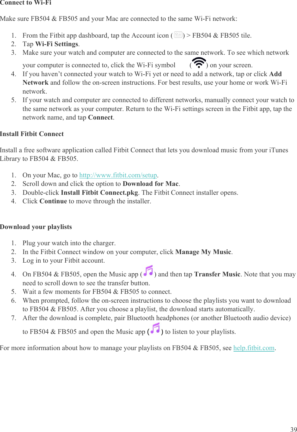   39 Connect to Wi-Fi Make sure FB504 &amp; FB505 and your Mac are connected to the same Wi-Fi network: 1. From the Fitbit app dashboard, tap the Account icon ( ) &gt; FB504 &amp; FB505 tile.  2. Tap Wi-Fi Settings. 3. Make sure your watch and computer are connected to the same network. To see which network your computer is connected to, click the Wi-Fi symbol        ( ) on your screen. 4. If you haven’t connected your watch to Wi-Fi yet or need to add a network, tap or click Add Network and follow the on-screen instructions. For best results, use your home or work Wi-Fi network. 5. If your watch and computer are connected to different networks, manually connect your watch to the same network as your computer. Return to the Wi-Fi settings screen in the Fitbit app, tap the network name, and tap Connect. Install Fitbit Connect Install a free software application called Fitbit Connect that lets you download music from your iTunes Library to FB504 &amp; FB505.  1. On your Mac, go to http://www.fitbit.com/setup. 2. Scroll down and click the option to Download for Mac. 3. Double-click Install Fitbit Connect.pkg. The Fitbit Connect installer opens. 4. Click Continue to move through the installer.   Download your playlists 1. Plug your watch into the charger.  2. In the Fitbit Connect window on your computer, click Manage My Music.  3. Log in to your Fitbit account. 4. On FB504 &amp; FB505, open the Music app ( ) and then tap Transfer Music. Note that you may need to scroll down to see the transfer button. 5. Wait a few moments for FB504 &amp; FB505 to connect. 6. When prompted, follow the on-screen instructions to choose the playlists you want to download to FB504 &amp; FB505. After you choose a playlist, the download starts automatically.  7. After the download is complete, pair Bluetooth headphones (or another Bluetooth audio device) to FB504 &amp; FB505 and open the Music app () to listen to your playlists.  For more information about how to manage your playlists on FB504 &amp; FB505, see help.fitbit.com. 