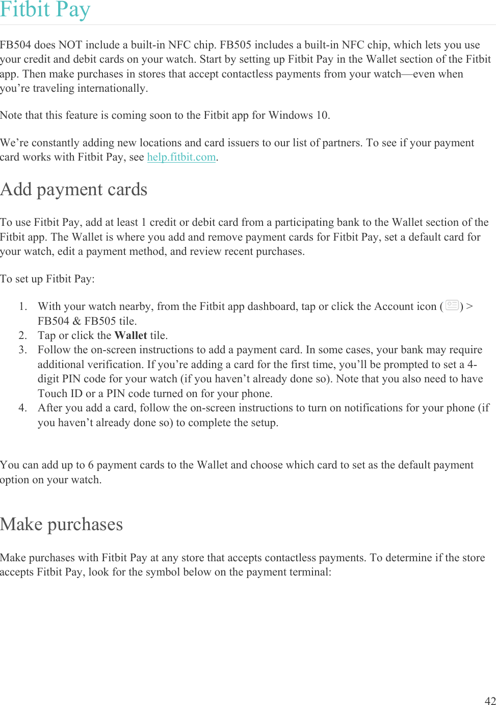    42 Fitbit Pay FB504 does NOT include a built-in NFC chip. FB505 includes a built-in NFC chip, which lets you use your credit and debit cards on your watch. Start by setting up Fitbit Pay in the Wallet section of the Fitbit app. Then make purchases in stores that accept contactless payments from your watch—even when you’re traveling internationally.  Note that this feature is coming soon to the Fitbit app for Windows 10. We’re constantly adding new locations and card issuers to our list of partners. To see if your payment card works with Fitbit Pay, see help.fitbit.com.  Add payment cards To use Fitbit Pay, add at least 1 credit or debit card from a participating bank to the Wallet section of the Fitbit app. The Wallet is where you add and remove payment cards for Fitbit Pay, set a default card for your watch, edit a payment method, and review recent purchases.  To set up Fitbit Pay: 1. With your watch nearby, from the Fitbit app dashboard, tap or click the Account icon ( ) &gt; FB504 &amp; FB505 tile. 2. Tap or click the Wallet tile.  3. Follow the on-screen instructions to add a payment card. In some cases, your bank may require additional verification. If you’re adding a card for the first time, you’ll be prompted to set a 4-digit PIN code for your watch (if you haven’t already done so). Note that you also need to have Touch ID or a PIN code turned on for your phone. 4. After you add a card, follow the on-screen instructions to turn on notifications for your phone (if you haven’t already done so) to complete the setup.  You can add up to 6 payment cards to the Wallet and choose which card to set as the default payment option on your watch.  Make purchases Make purchases with Fitbit Pay at any store that accepts contactless payments. To determine if the store accepts Fitbit Pay, look for the symbol below on the payment terminal:  