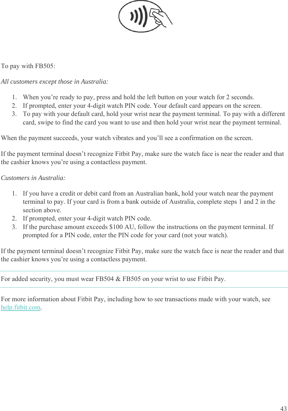    43   To pay with FB505: All customers except those in Australia:  1. When you’re ready to pay, press and hold the left button on your watch for 2 seconds. 2. If prompted, enter your 4-digit watch PIN code. Your default card appears on the screen. 3. To pay with your default card, hold your wrist near the payment terminal. To pay with a different card, swipe to find the card you want to use and then hold your wrist near the payment terminal.  When the payment succeeds, your watch vibrates and you’ll see a confirmation on the screen.  If the payment terminal doesn’t recognize Fitbit Pay, make sure the watch face is near the reader and that the cashier knows you’re using a contactless payment.  Customers in Australia: 1. If you have a credit or debit card from an Australian bank, hold your watch near the payment terminal to pay. If your card is from a bank outside of Australia, complete steps 1 and 2 in the section above. 2. If prompted, enter your 4-digit watch PIN code. 3. If the purchase amount exceeds $100 AU, follow the instructions on the payment terminal. If prompted for a PIN code, enter the PIN code for your card (not your watch). If the payment terminal doesn’t recognize Fitbit Pay, make sure the watch face is near the reader and that the cashier knows you’re using a contactless payment.  For added security, you must wear FB504 &amp; FB505 on your wrist to use Fitbit Pay. For more information about Fitbit Pay, including how to see transactions made with your watch, see help.fitbit.com.  