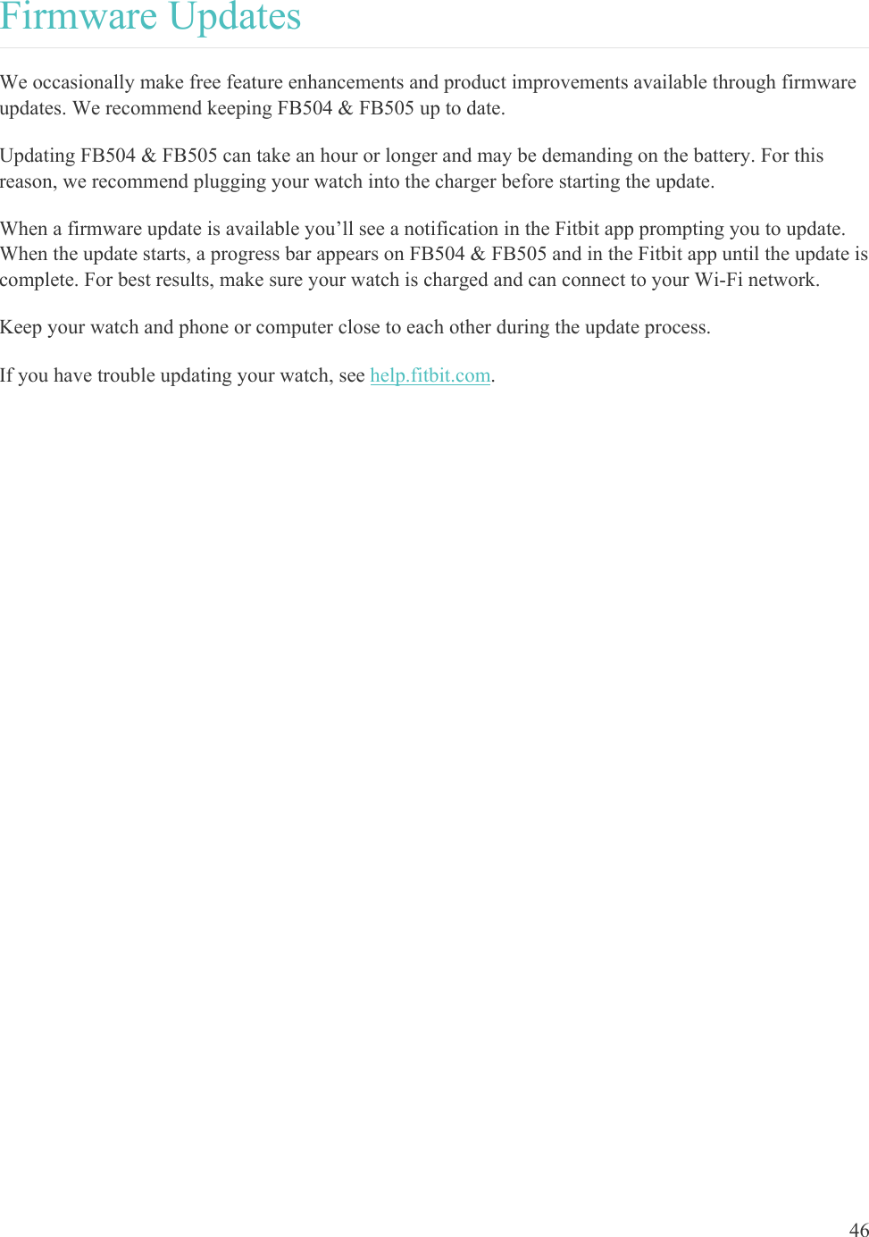    46 Firmware Updates We occasionally make free feature enhancements and product improvements available through firmware updates. We recommend keeping FB504 &amp; FB505 up to date.  Updating FB504 &amp; FB505 can take an hour or longer and may be demanding on the battery. For this reason, we recommend plugging your watch into the charger before starting the update. When a firmware update is available you’ll see a notification in the Fitbit app prompting you to update. When the update starts, a progress bar appears on FB504 &amp; FB505 and in the Fitbit app until the update is complete. For best results, make sure your watch is charged and can connect to your Wi-Fi network. Keep your watch and phone or computer close to each other during the update process.  If you have trouble updating your watch, see help.fitbit.com.  