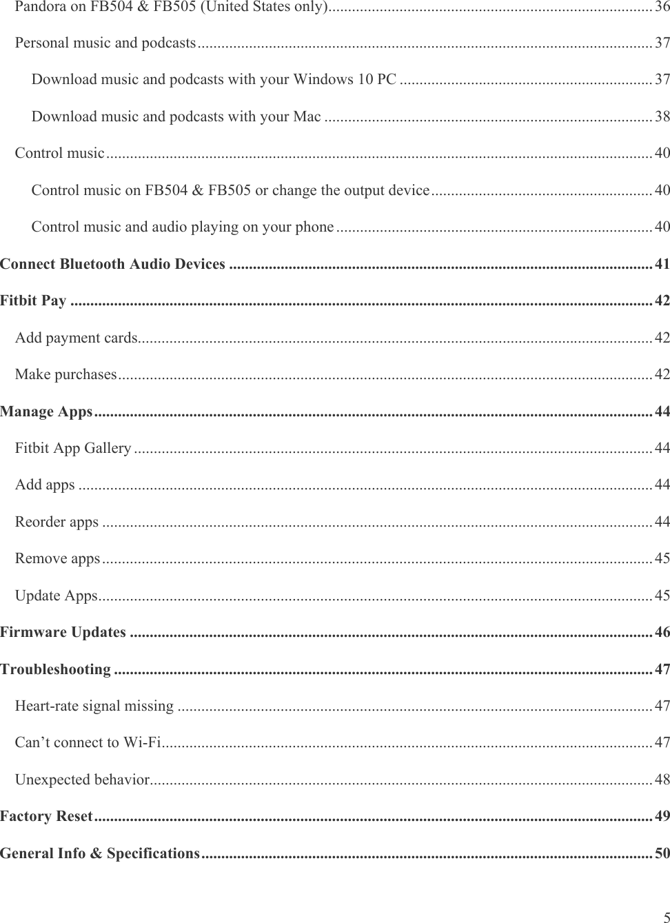   5 Pandora on FB504 &amp; FB505 (United States only) .................................................................................. 36Personal music and podcasts ................................................................................................................... 37Download music and podcasts with your Windows 10 PC ................................................................ 37Download music and podcasts with your Mac ................................................................................... 38Control music .......................................................................................................................................... 40Control music on FB504 &amp; FB505 or change the output device ........................................................ 40Control music and audio playing on your phone ................................................................................ 40Connect Bluetooth Audio Devices ........................................................................................................... 41Fitbit Pay ................................................................................................................................................... 42Add payment cards.................................................................................................................................. 42Make purchases ....................................................................................................................................... 42Manage Apps ............................................................................................................................................. 44Fitbit App Gallery ................................................................................................................................... 44Add apps ................................................................................................................................................. 44Reorder apps ........................................................................................................................................... 44Remove apps ........................................................................................................................................... 45Update Apps ............................................................................................................................................ 45Firmware Updates .................................................................................................................................... 46Troubleshooting ........................................................................................................................................ 47Heart-rate signal missing ........................................................................................................................ 47Can’t connect to Wi-Fi ............................................................................................................................ 47Unexpected behavior ............................................................................................................................... 48Factory Reset ............................................................................................................................................. 49General Info &amp; Specifications .................................................................................................................. 50