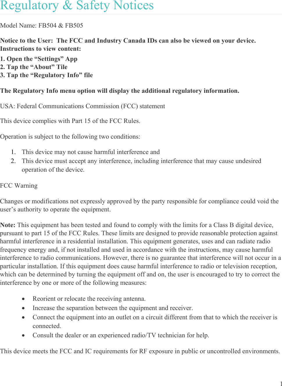  1  Regulatory &amp; Safety Notices Model Name: FB504 &amp; FB505 Notice to the User:  The FCC and Industry Canada IDs can also be viewed on your device.  Instructions to view content: 1. Open the “Settings” App 2. Tap the “About” Tile 3. Tap the “Regulatory Info” file The Regulatory Info menu option will display the additional regulatory information. USA: Federal Communications Commission (FCC) statement This device complies with Part 15 of the FCC Rules. Operation is subject to the following two conditions: 1. This device may not cause harmful interference and 2. This device must accept any interference, including interference that may cause undesired operation of the device. FCC Warning Changes or modifications not expressly approved by the party responsible for compliance could void the user’s authority to operate the equipment. Note: This equipment has been tested and found to comply with the limits for a Class B digital device, pursuant to part 15 of the FCC Rules. These limits are designed to provide reasonable protection against harmful interference in a residential installation. This equipment generates, uses and can radiate radio frequency energy and, if not installed and used in accordance with the instructions, may cause harmful interference to radio communications. However, there is no guarantee that interference will not occur in a particular installation. If this equipment does cause harmful interference to radio or television reception, which can be determined by turning the equipment off and on, the user is encouraged to try to correct the interference by one or more of the following measures:  Reorient or relocate the receiving antenna.  Increase the separation between the equipment and receiver.  Connect the equipment into an outlet on a circuit different from that to which the receiver is connected.  Consult the dealer or an experienced radio/TV technician for help. This device meets the FCC and IC requirements for RF exposure in public or uncontrolled environments. 