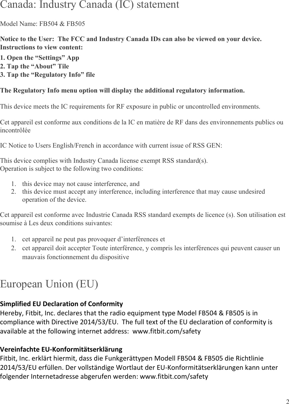  2  Canada: Industry Canada (IC) statement Model Name: FB504 &amp; FB505 Notice to the User:  The FCC and Industry Canada IDs can also be viewed on your device.  Instructions to view content: 1. Open the “Settings” App 2. Tap the “About” Tile 3. Tap the “Regulatory Info” file The Regulatory Info menu option will display the additional regulatory information. This device meets the IC requirements for RF exposure in public or uncontrolled environments. Cet appareil est conforme aux conditions de la IC en matière de RF dans des environnements publics ou incontrôlée IC Notice to Users English/French in accordance with current issue of RSS GEN: This device complies with Industry Canada license exempt RSS standard(s).  Operation is subject to the following two conditions:  1. this device may not cause interference, and 2. this device must accept any interference, including interference that may cause undesired operation of the device. Cet appareil est conforme avec Industrie Canada RSS standard exempts de licence (s). Son utilisation est soumise à Les deux conditions suivantes:   1. cet appareil ne peut pas provoquer d’interférences et  2. cet appareil doit accepter Toute interférence, y compris les interférences qui peuvent causer un mauvais fonctionnement du dispositive European Union (EU) SimplifiedEUDeclarationofConformityHereby,Fitbit,Inc.declaresthattheradioequipmenttypeModelFB504&amp;FB505isincompliancewithDirective2014/53/EU.ThefulltextoftheEUdeclarationofconformityisavailableatthefollowinginternetaddress:www.fitbit.com/safetyVereinfachteEU‐KonformitätserklärungFitbit,Inc.erklärthiermit,dassdieFunkgerättypenModellFB504&amp;FB505dieRichtlinie2014/53/EUerfüllen.DervollständigeWortlautderEU‐KonformitätserklärungenkannunterfolgenderInternetadresseabgerufenwerden:www.fitbit.com/safety