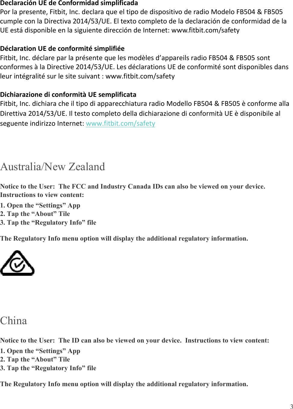  3  DeclaraciónUEdeConformidadsimplificadaPorlapresente,Fitbit,Inc.declaraqueeltipodedispositivoderadioModeloFB504&amp;FB505cumpleconlaDirectiva2014/53/UE.EltextocompletodeladeclaracióndeconformidaddelaUEestádisponibleenlasiguientedireccióndeInternet:www.fitbit.com/safetyDéclarationUEdeconformitésimplifiéeFitbit,Inc.déclareparlaprésentequelesmodèlesd’appareilsradioFB504&amp;FB505sontconformesàlaDirective2014/53/UE.LesdéclarationsUEdeconformitésontdisponiblesdansleurintégralitésurlesitesuivant:www.fitbit.com/safetyDichiarazionediconformitàUEsemplificataFitbit,Inc.dichiaracheiltipodiapparecchiaturaradioModelloFB504&amp;FB505èconformeallaDirettiva2014/53/UE.IltestocompletodelladichiarazionediconformitàUEèdisponibilealseguenteindirizzoInternet:www.fitbit.com/safety Australia/New Zealand Notice to the User:  The FCC and Industry Canada IDs can also be viewed on your device.  Instructions to view content: 1. Open the “Settings” App 2. Tap the “About” Tile 3. Tap the “Regulatory Info” file The Regulatory Info menu option will display the additional regulatory information.   China Notice to the User:  The ID can also be viewed on your device.  Instructions to view content: 1. Open the “Settings” App 2. Tap the “About” Tile 3. Tap the “Regulatory Info” file The Regulatory Info menu option will display the additional regulatory information. 