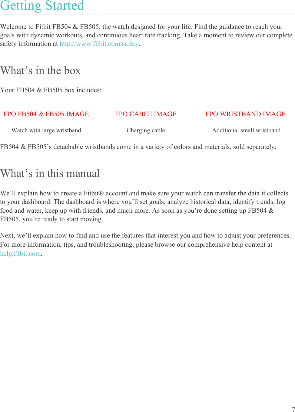    7 Getting Started Welcome to Fitbit FB504 &amp; FB505, the watch designed for your life. Find the guidance to reach your goals with dynamic workouts, and continuous heart rate tracking. Take a moment to review our complete safety information at http://www.fitbit.com/safety. What’s in the box Your FB504 &amp; FB505 box includes: FPO FB504 &amp; FB505 IMAGE FPO CABLE IMAGE FPO WRISTBAND IMAGE Watch with large wristband   Charging cable   Additional small wristband FB504 &amp; FB505’s detachable wristbands come in a variety of colors and materials, sold separately. What’s in this manual We’ll explain how to create a Fitbit® account and make sure your watch can transfer the data it collects to your dashboard. The dashboard is where you’ll set goals, analyze historical data, identify trends, log food and water, keep up with friends, and much more. As soon as you’re done setting up FB504 &amp; FB505, you’re ready to start moving.  Next, we’ll explain how to find and use the features that interest you and how to adjust your preferences. For more information, tips, and troubleshooting, please browse our comprehensive help content at help.fitbit.com.  
