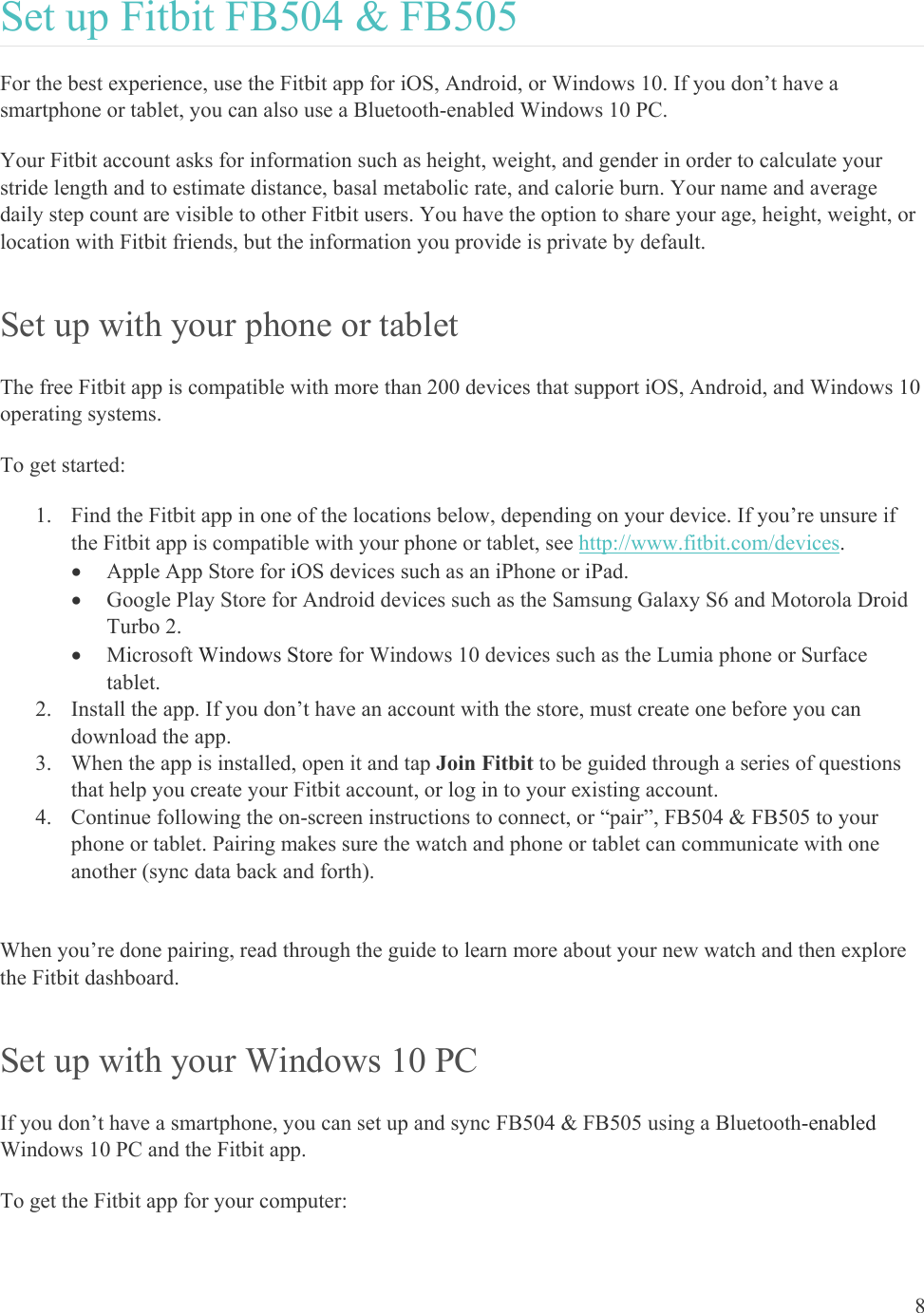    8 Set up Fitbit FB504 &amp; FB505 For the best experience, use the Fitbit app for iOS, Android, or Windows 10. If you don’t have a smartphone or tablet, you can also use a Bluetooth-enabled Windows 10 PC.  Your Fitbit account asks for information such as height, weight, and gender in order to calculate your stride length and to estimate distance, basal metabolic rate, and calorie burn. Your name and average daily step count are visible to other Fitbit users. You have the option to share your age, height, weight, or location with Fitbit friends, but the information you provide is private by default. Set up with your phone or tablet The free Fitbit app is compatible with more than 200 devices that support iOS, Android, and Windows 10 operating systems.  To get started: 1. Find the Fitbit app in one of the locations below, depending on your device. If you’re unsure if the Fitbit app is compatible with your phone or tablet, see http://www.fitbit.com/devices.  Apple App Store for iOS devices such as an iPhone or iPad.  Google Play Store for Android devices such as the Samsung Galaxy S6 and Motorola Droid Turbo 2.  Microsoft Windows Store for Windows 10 devices such as the Lumia phone or Surface tablet. 2. Install the app. If you don’t have an account with the store, must create one before you can download the app. 3. When the app is installed, open it and tap Join Fitbit to be guided through a series of questions that help you create your Fitbit account, or log in to your existing account. 4. Continue following the on-screen instructions to connect, or “pair”, FB504 &amp; FB505 to your phone or tablet. Pairing makes sure the watch and phone or tablet can communicate with one another (sync data back and forth).  When you’re done pairing, read through the guide to learn more about your new watch and then explore the Fitbit dashboard.  Set up with your Windows 10 PC  If you don’t have a smartphone, you can set up and sync FB504 &amp; FB505 using a Bluetooth-enabled Windows 10 PC and the Fitbit app.  To get the Fitbit app for your computer:  