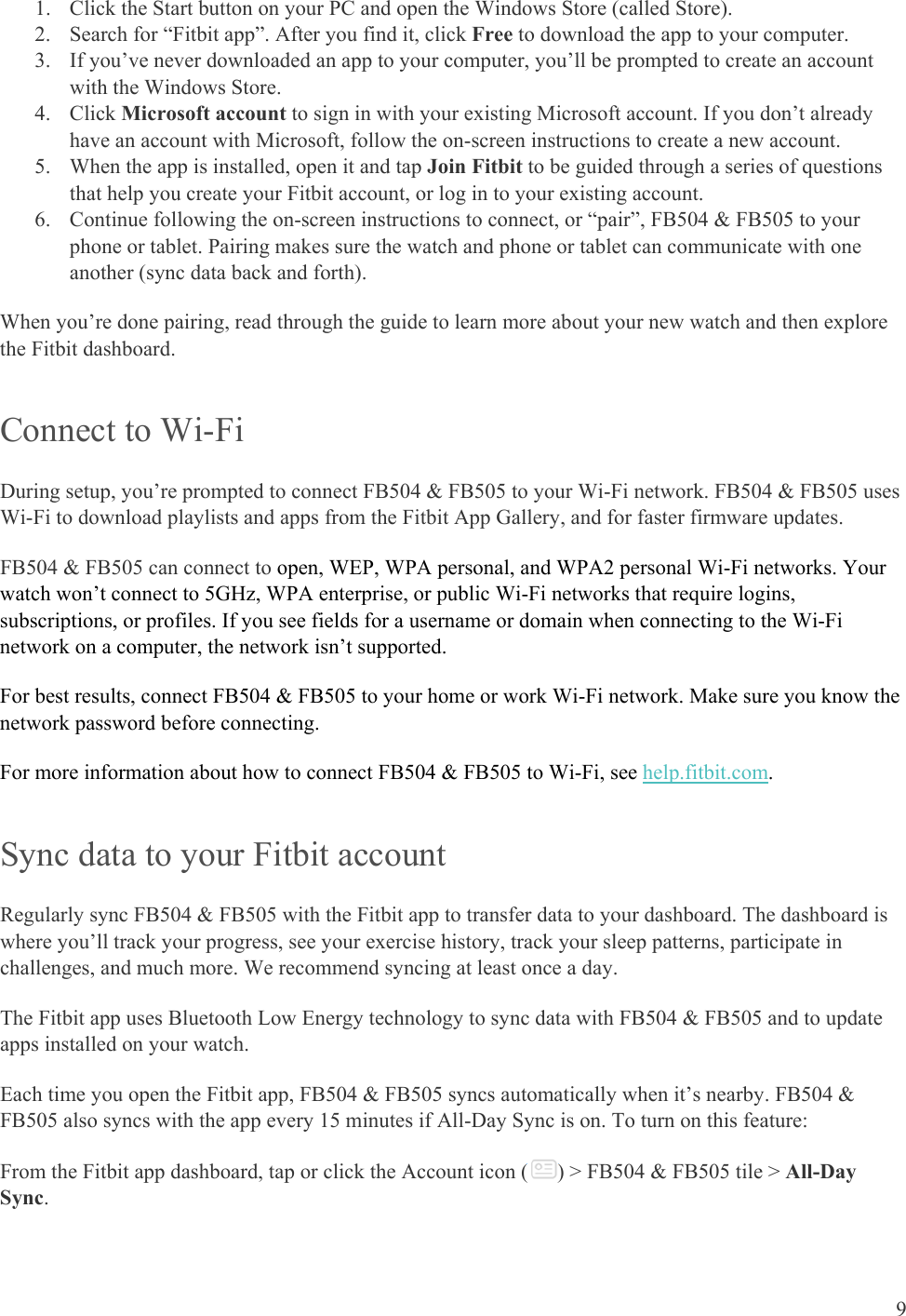    9 1. Click the Start button on your PC and open the Windows Store (called Store). 2. Search for “Fitbit app”. After you find it, click Free to download the app to your computer.  3. If you’ve never downloaded an app to your computer, you’ll be prompted to create an account with the Windows Store. 4. Click Microsoft account to sign in with your existing Microsoft account. If you don’t already have an account with Microsoft, follow the on-screen instructions to create a new account. 5. When the app is installed, open it and tap Join Fitbit to be guided through a series of questions that help you create your Fitbit account, or log in to your existing account. 6. Continue following the on-screen instructions to connect, or “pair”, FB504 &amp; FB505 to your phone or tablet. Pairing makes sure the watch and phone or tablet can communicate with one another (sync data back and forth). When you’re done pairing, read through the guide to learn more about your new watch and then explore the Fitbit dashboard.  Connect to Wi-Fi  During setup, you’re prompted to connect FB504 &amp; FB505 to your Wi-Fi network. FB504 &amp; FB505 uses Wi-Fi to download playlists and apps from the Fitbit App Gallery, and for faster firmware updates.  FB504 &amp; FB505 can connect to open, WEP, WPA personal, and WPA2 personal Wi-Fi networks. Your watch won’t connect to 5GHz, WPA enterprise, or public Wi-Fi networks that require logins, subscriptions, or profiles. If you see fields for a username or domain when connecting to the Wi-Fi network on a computer, the network isn’t supported.  For best results, connect FB504 &amp; FB505 to your home or work Wi-Fi network. Make sure you know the network password before connecting.  For more information about how to connect FB504 &amp; FB505 to Wi-Fi, see help.fitbit.com.  Sync data to your Fitbit account Regularly sync FB504 &amp; FB505 with the Fitbit app to transfer data to your dashboard. The dashboard is where you’ll track your progress, see your exercise history, track your sleep patterns, participate in challenges, and much more. We recommend syncing at least once a day. The Fitbit app uses Bluetooth Low Energy technology to sync data with FB504 &amp; FB505 and to update apps installed on your watch.  Each time you open the Fitbit app, FB504 &amp; FB505 syncs automatically when it’s nearby. FB504 &amp; FB505 also syncs with the app every 15 minutes if All-Day Sync is on. To turn on this feature: From the Fitbit app dashboard, tap or click the Account icon ( ) &gt; FB504 &amp; FB505 tile &gt; All-Day Sync. 