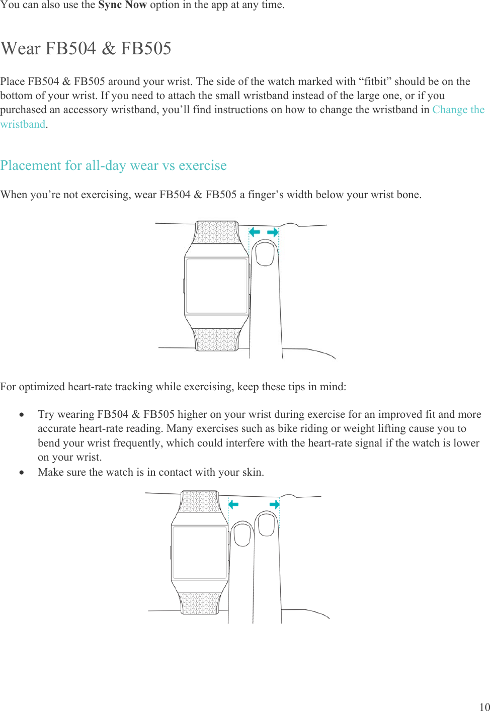    10 You can also use the Sync Now option in the app at any time. Wear FB504 &amp; FB505 Place FB504 &amp; FB505 around your wrist. The side of the watch marked with “fitbit” should be on the bottom of your wrist. If you need to attach the small wristband instead of the large one, or if you purchased an accessory wristband, you’ll find instructions on how to change the wristband in Change the wristband. Placement for all-day wear vs exercise When you’re not exercising, wear FB504 &amp; FB505 a finger’s width below your wrist bone.   For optimized heart-rate tracking while exercising, keep these tips in mind:   Try wearing FB504 &amp; FB505 higher on your wrist during exercise for an improved fit and more accurate heart-rate reading. Many exercises such as bike riding or weight lifting cause you to bend your wrist frequently, which could interfere with the heart-rate signal if the watch is lower on your wrist.   Make sure the watch is in contact with your skin.                                      