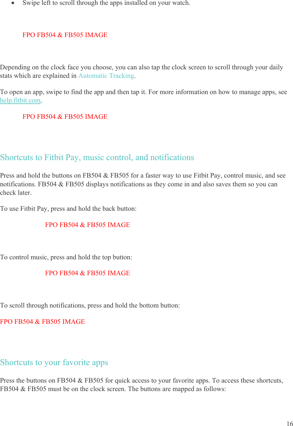    16  Swipe left to scroll through the apps installed on your watch.   FPO FB504 &amp; FB505 IMAGE  Depending on the clock face you choose, you can also tap the clock screen to scroll through your daily stats which are explained in Automatic Tracking.  To open an app, swipe to find the app and then tap it. For more information on how to manage apps, see help.fitbit.com. FPO FB504 &amp; FB505 IMAGE  Shortcuts to Fitbit Pay, music control, and notifications Press and hold the buttons on FB504 &amp; FB505 for a faster way to use Fitbit Pay, control music, and see notifications. FB504 &amp; FB505 displays notifications as they come in and also saves them so you can check later. To use Fitbit Pay, press and hold the back button: FPO FB504 &amp; FB505 IMAGE  To control music, press and hold the top button: FPO FB504 &amp; FB505 IMAGE  To scroll through notifications, press and hold the bottom button:  FPO FB504 &amp; FB505 IMAGE  Shortcuts to your favorite apps Press the buttons on FB504 &amp; FB505 for quick access to your favorite apps. To access these shortcuts, FB504 &amp; FB505 must be on the clock screen. The buttons are mapped as follows: 