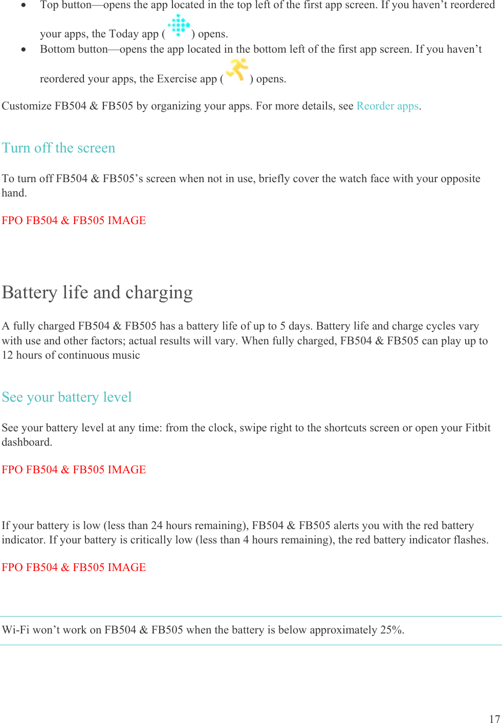    17  Top button—opens the app located in the top left of the first app screen. If you haven’t reordered your apps, the Today app ( ) opens.  Bottom button—opens the app located in the bottom left of the first app screen. If you haven’t reordered your apps, the Exercise app ( ) opens. Customize FB504 &amp; FB505 by organizing your apps. For more details, see Reorder apps. Turn off the screen To turn off FB504 &amp; FB505’s screen when not in use, briefly cover the watch face with your opposite hand. FPO FB504 &amp; FB505 IMAGE  Battery life and charging A fully charged FB504 &amp; FB505 has a battery life of up to 5 days. Battery life and charge cycles vary with use and other factors; actual results will vary. When fully charged, FB504 &amp; FB505 can play up to 12 hours of continuous music See your battery level See your battery level at any time: from the clock, swipe right to the shortcuts screen or open your Fitbit dashboard.  FPO FB504 &amp; FB505 IMAGE  If your battery is low (less than 24 hours remaining), FB504 &amp; FB505 alerts you with the red battery indicator. If your battery is critically low (less than 4 hours remaining), the red battery indicator flashes.  FPO FB504 &amp; FB505 IMAGE  Wi-Fi won’t work on FB504 &amp; FB505 when the battery is below approximately 25%. 