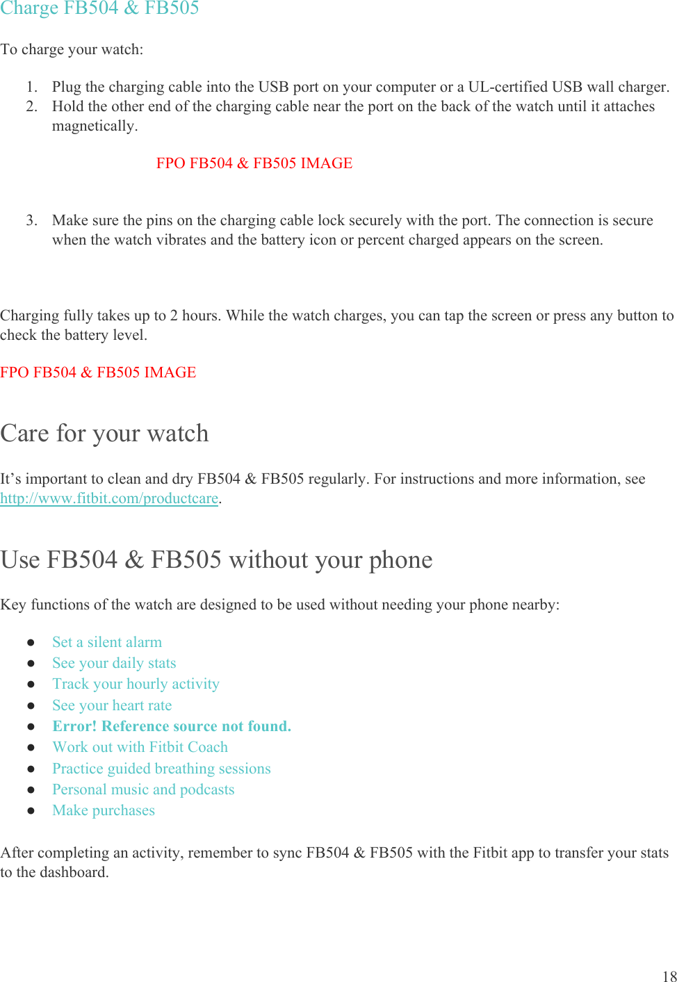    18 Charge FB504 &amp; FB505 To charge your watch: 1. Plug the charging cable into the USB port on your computer or a UL-certified USB wall charger.  2. Hold the other end of the charging cable near the port on the back of the watch until it attaches magnetically.  FPO FB504 &amp; FB505 IMAGE  3. Make sure the pins on the charging cable lock securely with the port. The connection is secure when the watch vibrates and the battery icon or percent charged appears on the screen.   Charging fully takes up to 2 hours. While the watch charges, you can tap the screen or press any button to check the battery level.  FPO FB504 &amp; FB505 IMAGE Care for your watch It’s important to clean and dry FB504 &amp; FB505 regularly. For instructions and more information, see http://www.fitbit.com/productcare.  Use FB504 &amp; FB505 without your phone Key functions of the watch are designed to be used without needing your phone nearby: ● Set a silent alarm ● See your daily stats ● Track your hourly activity ● See your heart rate ● Error! Reference source not found. ● Work out with Fitbit Coach ● Practice guided breathing sessions ● Personal music and podcasts ● Make purchases  After completing an activity, remember to sync FB504 &amp; FB505 with the Fitbit app to transfer your stats to the dashboard. 