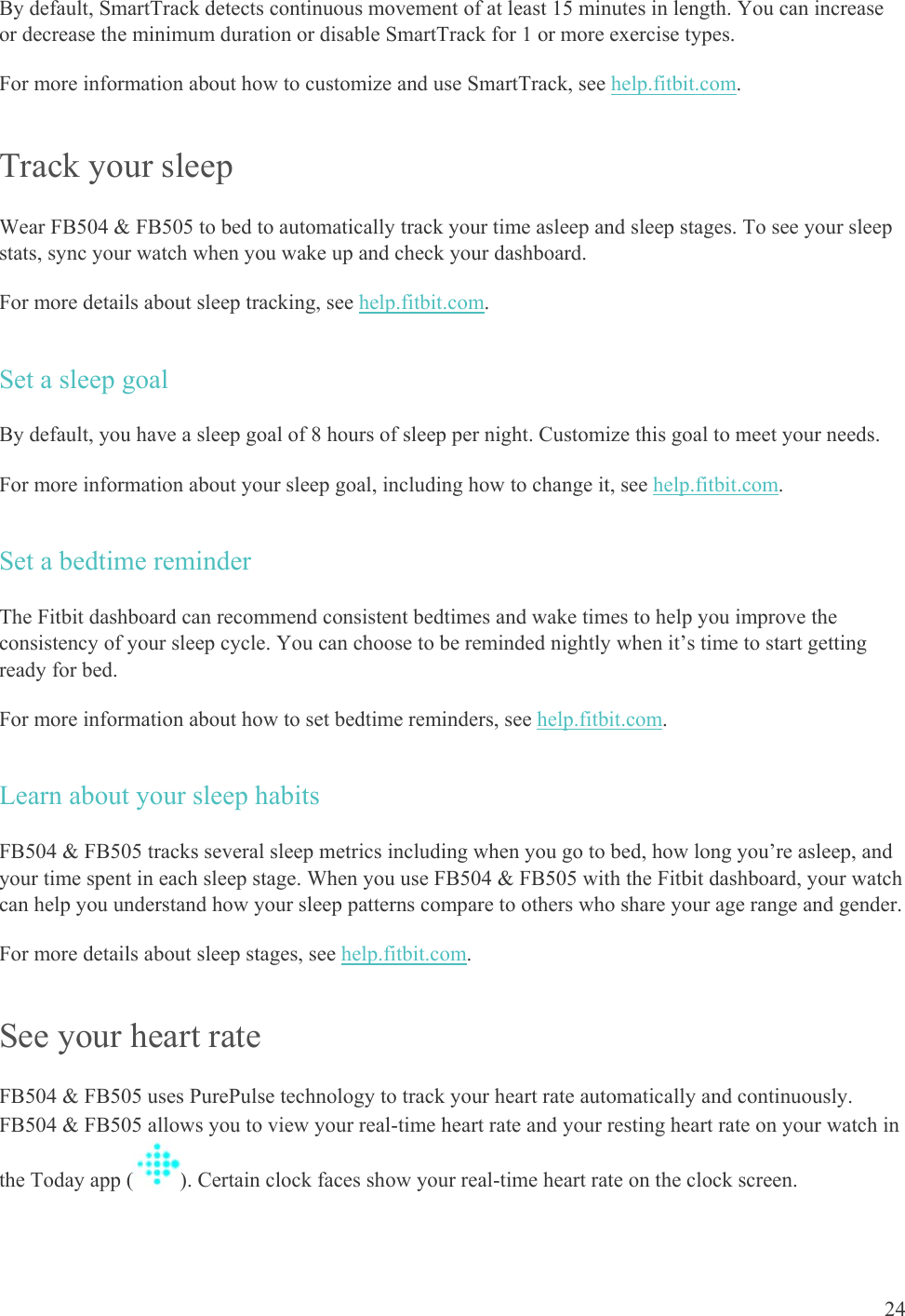    24 By default, SmartTrack detects continuous movement of at least 15 minutes in length. You can increase or decrease the minimum duration or disable SmartTrack for 1 or more exercise types.  For more information about how to customize and use SmartTrack, see help.fitbit.com.  Track your sleep Wear FB504 &amp; FB505 to bed to automatically track your time asleep and sleep stages. To see your sleep stats, sync your watch when you wake up and check your dashboard.  For more details about sleep tracking, see help.fitbit.com. Set a sleep goal  By default, you have a sleep goal of 8 hours of sleep per night. Customize this goal to meet your needs. For more information about your sleep goal, including how to change it, see help.fitbit.com.  Set a bedtime reminder The Fitbit dashboard can recommend consistent bedtimes and wake times to help you improve the consistency of your sleep cycle. You can choose to be reminded nightly when it’s time to start getting ready for bed.  For more information about how to set bedtime reminders, see help.fitbit.com.  Learn about your sleep habits FB504 &amp; FB505 tracks several sleep metrics including when you go to bed, how long you’re asleep, and your time spent in each sleep stage. When you use FB504 &amp; FB505 with the Fitbit dashboard, your watch can help you understand how your sleep patterns compare to others who share your age range and gender.  For more details about sleep stages, see help.fitbit.com. See your heart rate FB504 &amp; FB505 uses PurePulse technology to track your heart rate automatically and continuously. FB504 &amp; FB505 allows you to view your real-time heart rate and your resting heart rate on your watch in the Today app ( ). Certain clock faces show your real-time heart rate on the clock screen.  