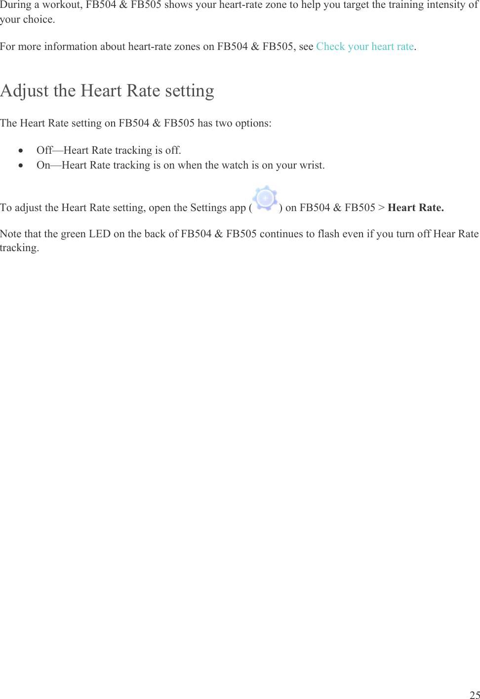    25 During a workout, FB504 &amp; FB505 shows your heart-rate zone to help you target the training intensity of your choice.  For more information about heart-rate zones on FB504 &amp; FB505, see Check your heart rate.  Adjust the Heart Rate setting The Heart Rate setting on FB504 &amp; FB505 has two options:  Off—Heart Rate tracking is off.   On—Heart Rate tracking is on when the watch is on your wrist.  To adjust the Heart Rate setting, open the Settings app ( ) on FB504 &amp; FB505 &gt; Heart Rate. Note that the green LED on the back of FB504 &amp; FB505 continues to flash even if you turn off Hear Rate tracking.  