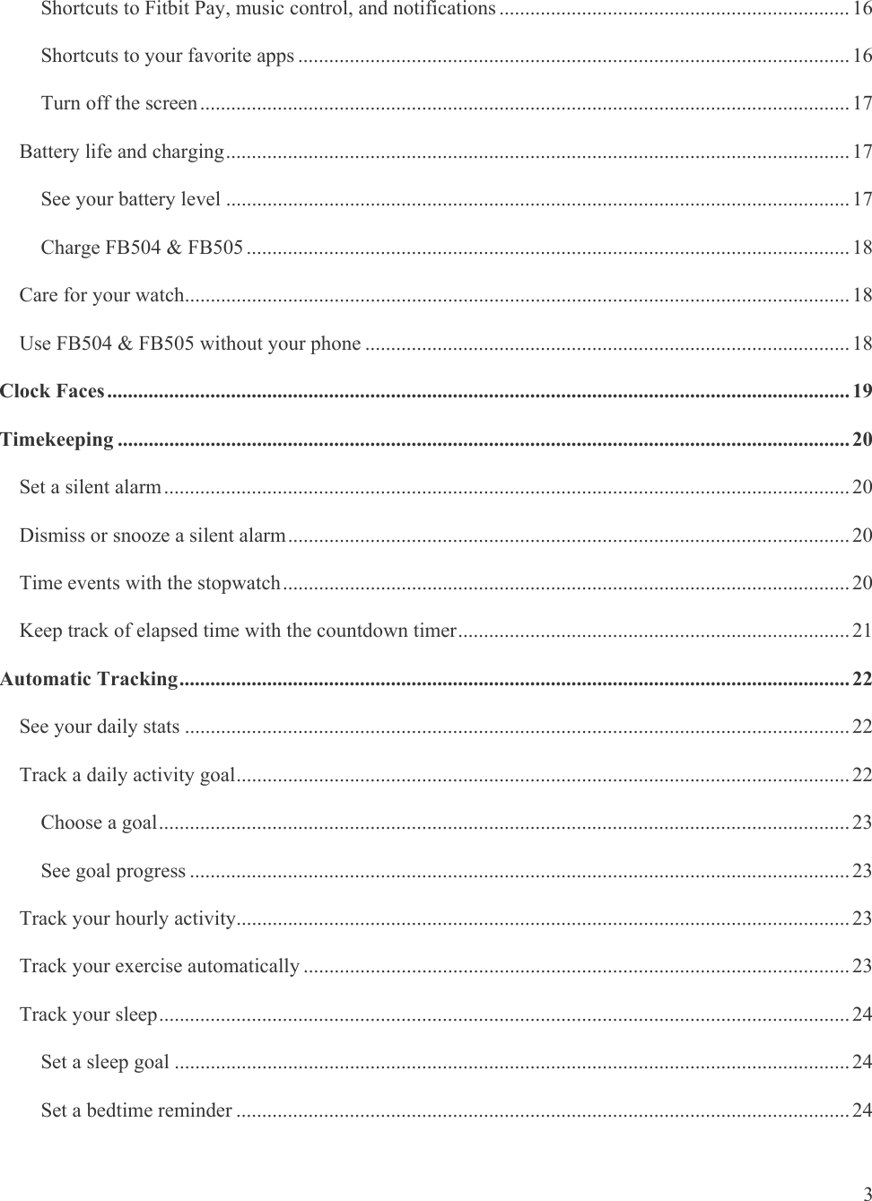   3 Shortcuts to Fitbit Pay, music control, and notifications .................................................................... 16Shortcuts to your favorite apps ........................................................................................................... 16Turn off the screen .............................................................................................................................. 17Battery life and charging ......................................................................................................................... 17See your battery level ......................................................................................................................... 17Charge FB504 &amp; FB505 ..................................................................................................................... 18Care for your watch................................................................................................................................. 18Use FB504 &amp; FB505 without your phone .............................................................................................. 18Clock Faces ................................................................................................................................................ 19Timekeeping .............................................................................................................................................. 20Set a silent alarm ..................................................................................................................................... 20Dismiss or snooze a silent alarm ............................................................................................................. 20Time events with the stopwatch .............................................................................................................. 20Keep track of elapsed time with the countdown timer ............................................................................ 21Automatic Tracking .................................................................................................................................. 22See your daily stats ................................................................................................................................. 22Track a daily activity goal ....................................................................................................................... 22Choose a goal ...................................................................................................................................... 23See goal progress ................................................................................................................................ 23Track your hourly activity ....................................................................................................................... 23Track your exercise automatically .......................................................................................................... 23Track your sleep ...................................................................................................................................... 24Set a sleep goal ................................................................................................................................... 24Set a bedtime reminder ....................................................................................................................... 24