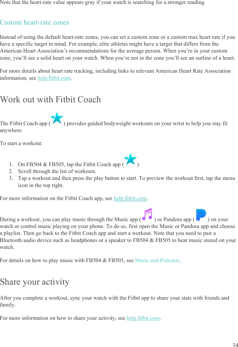    34 Note that the heart-rate value appears gray if your watch is searching for a stronger reading. Custom heart-rate zones Instead of using the default heart-rate zones, you can set a custom zone or a custom max heart rate if you have a specific target in mind. For example, elite athletes might have a target that differs from the American Heart Association’s recommendations for the average person. When you’re in your custom zone, you’ll see a solid heart on your watch. When you’re not in the zone you’ll see an outline of a heart.  For more details about heart rate tracking, including links to relevant American Heart Rate Association information, see help.fitbit.com.  Work out with Fitbit Coach The Fitbit Coach app ( ) provides guided bodyweight workouts on your wrist to help you stay fit anywhere.  To start a workout: 1. On FB504 &amp; FB505, tap the Fitbit Coach app ( ).  2. Scroll through the list of workouts.  3. Tap a workout and then press the play button to start. To preview the workout first, tap the menu icon in the top right.  For more information on the Fitbit Coach app, see help.fitbit.com. During a workout, you can play music through the Music app ( ) or Pandora app ( ) on your watch or control music playing on your phone. To do so, first open the Music or Pandora app and choose a playlist. Then go back to the Fitbit Coach app and start a workout. Note that you need to pair a Bluetooth audio device such as headphones or a speaker to FB504 &amp; FB505 to hear music stored on your watch.  For details on how to play music with FB504 &amp; FB505, see Music and Podcasts. Share your activity After you complete a workout, sync your watch with the Fitbit app to share your stats with friends and family.  For more information on how to share your activity, see help.fitbit.com.  