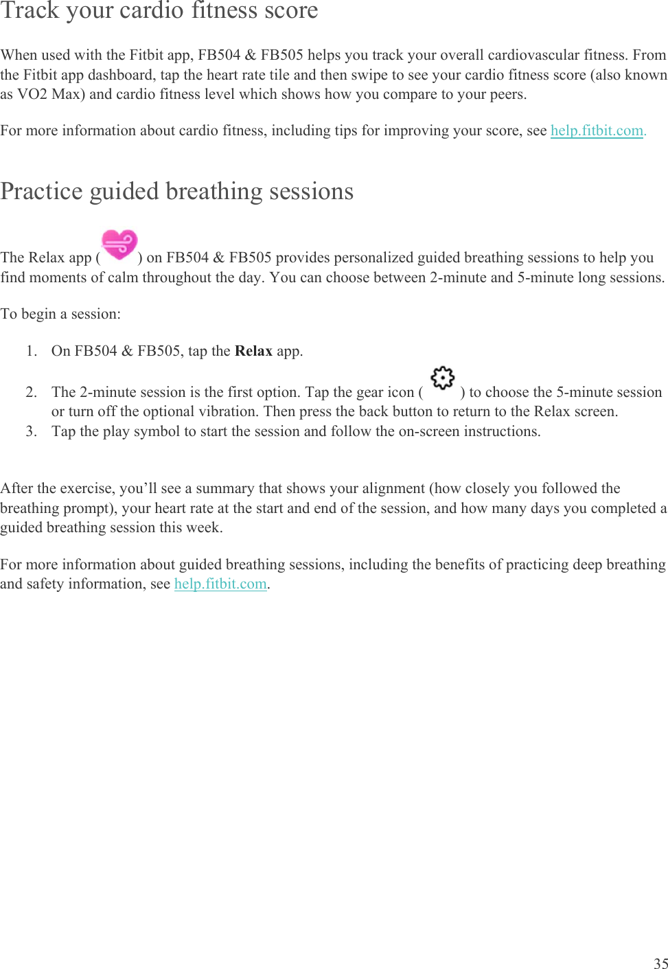    35 Track your cardio fitness score When used with the Fitbit app, FB504 &amp; FB505 helps you track your overall cardiovascular fitness. From the Fitbit app dashboard, tap the heart rate tile and then swipe to see your cardio fitness score (also known as VO2 Max) and cardio fitness level which shows how you compare to your peers.  For more information about cardio fitness, including tips for improving your score, see help.fitbit.com.  Practice guided breathing sessions The Relax app ( ) on FB504 &amp; FB505 provides personalized guided breathing sessions to help you find moments of calm throughout the day. You can choose between 2-minute and 5-minute long sessions. To begin a session: 1. On FB504 &amp; FB505, tap the Relax app.  2. The 2-minute session is the first option. Tap the gear icon ( ) to choose the 5-minute session or turn off the optional vibration. Then press the back button to return to the Relax screen.  3. Tap the play symbol to start the session and follow the on-screen instructions.  After the exercise, you’ll see a summary that shows your alignment (how closely you followed the breathing prompt), your heart rate at the start and end of the session, and how many days you completed a guided breathing session this week. For more information about guided breathing sessions, including the benefits of practicing deep breathing and safety information, see help.fitbit.com. 