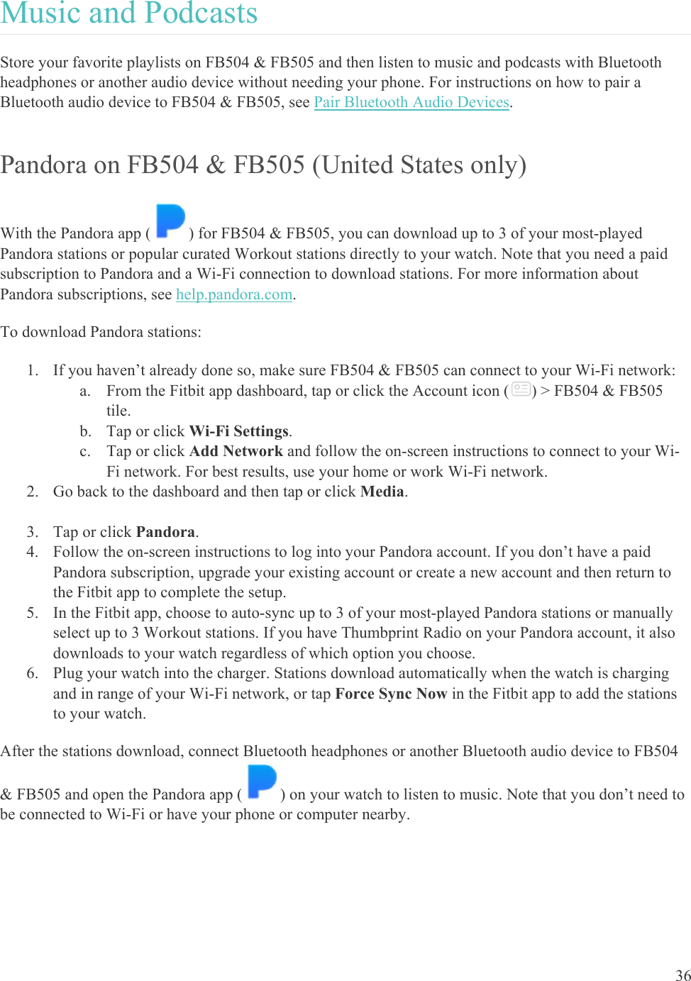    36 Music and Podcasts Store your favorite playlists on FB504 &amp; FB505 and then listen to music and podcasts with Bluetooth headphones or another audio device without needing your phone. For instructions on how to pair a Bluetooth audio device to FB504 &amp; FB505, see Pair Bluetooth Audio Devices. Pandora on FB504 &amp; FB505 (United States only) With the Pandora app ( ) for FB504 &amp; FB505, you can download up to 3 of your most-played Pandora stations or popular curated Workout stations directly to your watch. Note that you need a paid subscription to Pandora and a Wi-Fi connection to download stations. For more information about Pandora subscriptions, see help.pandora.com.  To download Pandora stations: 1. If you haven’t already done so, make sure FB504 &amp; FB505 can connect to your Wi-Fi network: a. From the Fitbit app dashboard, tap or click the Account icon ( ) &gt; FB504 &amp; FB505 tile. b. Tap or click Wi-Fi Settings.  c. Tap or click Add Network and follow the on-screen instructions to connect to your Wi-Fi network. For best results, use your home or work Wi-Fi network. 2. Go back to the dashboard and then tap or click Media.   3. Tap or click Pandora.  4. Follow the on-screen instructions to log into your Pandora account. If you don’t have a paid Pandora subscription, upgrade your existing account or create a new account and then return to the Fitbit app to complete the setup.  5. In the Fitbit app, choose to auto-sync up to 3 of your most-played Pandora stations or manually select up to 3 Workout stations. If you have Thumbprint Radio on your Pandora account, it also downloads to your watch regardless of which option you choose. 6. Plug your watch into the charger. Stations download automatically when the watch is charging and in range of your Wi-Fi network, or tap Force Sync Now in the Fitbit app to add the stations to your watch.  After the stations download, connect Bluetooth headphones or another Bluetooth audio device to FB504 &amp; FB505 and open the Pandora app ( ) on your watch to listen to music. Note that you don’t need to be connected to Wi-Fi or have your phone or computer nearby.  