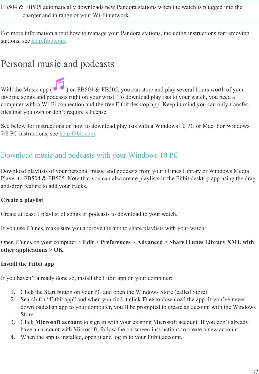    37 FB504 &amp; FB505 automatically downloads new Pandora stations when the watch is plugged into the charger and in range of your Wi-Fi network.  For more information about how to manage your Pandora stations, including instructions for removing stations, see help.fibit.com.  Personal music and podcasts With the Music app ( ) on FB504 &amp; FB505, you can store and play several hours worth of your favorite songs and podcasts right on your wrist. To download playlists to your watch, you need a computer with a Wi-Fi connection and the free Fitbit desktop app. Keep in mind you can only transfer files that you own or don’t require a license. See below for instructions on how to download playlists with a Windows 10 PC or Mac. For Windows 7/8 PC instructions, see help.fitbit.com. Download music and podcasts with your Windows 10 PC Download playlists of your personal music and podcasts from your iTunes Library or Windows Media Player to FB504 &amp; FB505. Note that you can also create playlists in the Fitbit desktop app using the drag-and-drop feature to add your tracks. Create a playlist Create at least 1 playlist of songs or podcasts to download to your watch. If you use iTunes, make sure you approve the app to share playlists with your watch:  Open iTunes on your computer &gt; Edit &gt; Preferences &gt; Advanced &gt; Share iTunes Library XML with other applications &gt; OK. Install the Fitbit app If you haven’t already done so, install the Fitbit app on your computer:  1. Click the Start button on your PC and open the Windows Store (called Store). 2. Search for “Fitbit app” and when you find it click Free to download the app. If you’ve never downloaded an app to your computer, you’ll be prompted to create an account with the Windows Store. 3. Click Microsoft account to sign in with your existing Microsoft account. If you don’t already have an account with Microsoft, follow the on-screen instructions to create a new account. 4. When the app is installed, open it and log in to your Fitbit account. 