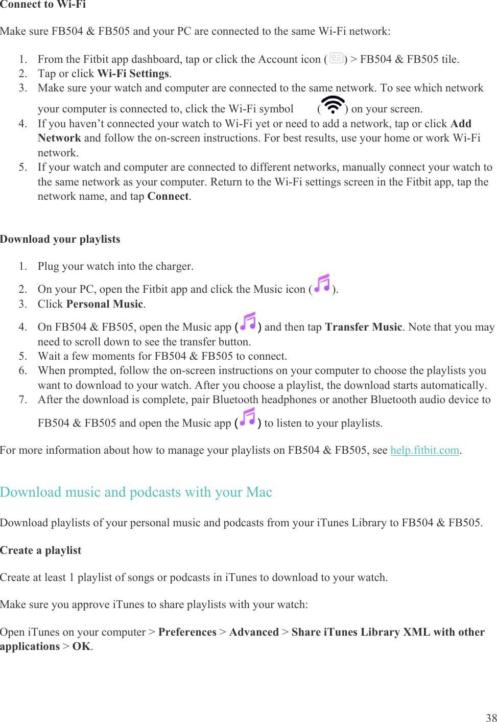    38 Connect to Wi-Fi  Make sure FB504 &amp; FB505 and your PC are connected to the same Wi-Fi network: 1. From the Fitbit app dashboard, tap or click the Account icon ( ) &gt; FB504 &amp; FB505 tile.  2. Tap or click Wi-Fi Settings. 3. Make sure your watch and computer are connected to the same network. To see which network your computer is connected to, click the Wi-Fi symbol        ( ) on your screen. 4. If you haven’t connected your watch to Wi-Fi yet or need to add a network, tap or click Add Network and follow the on-screen instructions. For best results, use your home or work Wi-Fi network. 5. If your watch and computer are connected to different networks, manually connect your watch to the same network as your computer. Return to the Wi-Fi settings screen in the Fitbit app, tap the network name, and tap Connect.  Download your playlists 1. Plug your watch into the charger.  2. On your PC, open the Fitbit app and click the Music icon ( ). 3. Click Personal Music. 4. On FB504 &amp; FB505, open the Music app () and then tap Transfer Music. Note that you may need to scroll down to see the transfer button.  5. Wait a few moments for FB504 &amp; FB505 to connect. 6. When prompted, follow the on-screen instructions on your computer to choose the playlists you want to download to your watch. After you choose a playlist, the download starts automatically.  7. After the download is complete, pair Bluetooth headphones or another Bluetooth audio device to FB504 &amp; FB505 and open the Music app () to listen to your playlists.  For more information about how to manage your playlists on FB504 &amp; FB505, see help.fitbit.com. Download music and podcasts with your Mac Download playlists of your personal music and podcasts from your iTunes Library to FB504 &amp; FB505. Create a playlist Create at least 1 playlist of songs or podcasts in iTunes to download to your watch.  Make sure you approve iTunes to share playlists with your watch:  Open iTunes on your computer &gt; Preferences &gt; Advanced &gt; Share iTunes Library XML with other applications &gt; OK. 