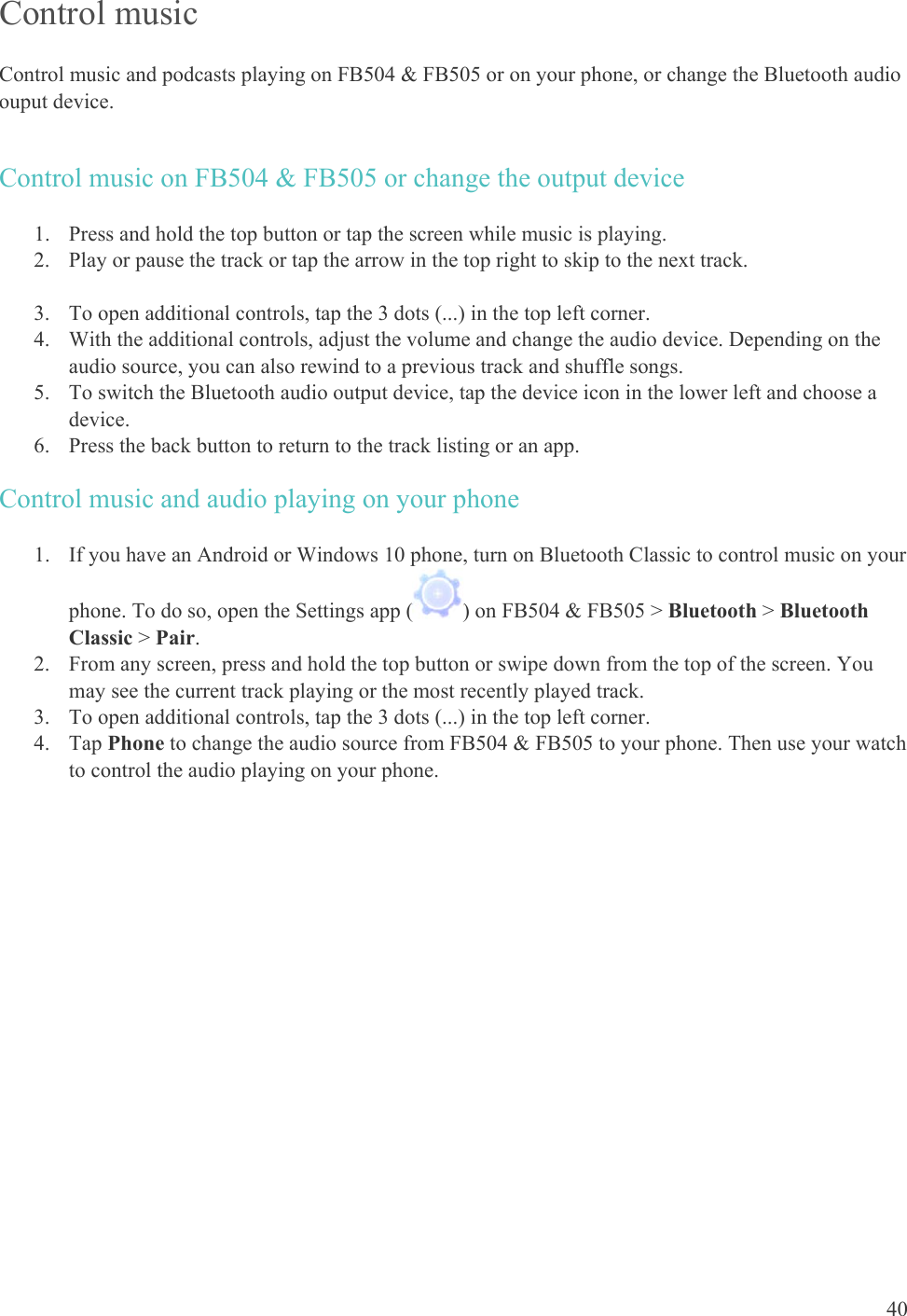    40 Control music Control music and podcasts playing on FB504 &amp; FB505 or on your phone, or change the Bluetooth audio ouput device.  Control music on FB504 &amp; FB505 or change the output device 1. Press and hold the top button or tap the screen while music is playing. 2. Play or pause the track or tap the arrow in the top right to skip to the next track.  3. To open additional controls, tap the 3 dots (...) in the top left corner. 4. With the additional controls, adjust the volume and change the audio device. Depending on the audio source, you can also rewind to a previous track and shuffle songs.  5. To switch the Bluetooth audio output device, tap the device icon in the lower left and choose a device.  6. Press the back button to return to the track listing or an app. Control music and audio playing on your phone 1. If you have an Android or Windows 10 phone, turn on Bluetooth Classic to control music on your phone. To do so, open the Settings app ( ) on FB504 &amp; FB505 &gt; Bluetooth &gt; Bluetooth Classic &gt; Pair. 2. From any screen, press and hold the top button or swipe down from the top of the screen. You may see the current track playing or the most recently played track.  3. To open additional controls, tap the 3 dots (...) in the top left corner. 4. Tap Phone to change the audio source from FB504 &amp; FB505 to your phone. Then use your watch to control the audio playing on your phone.   