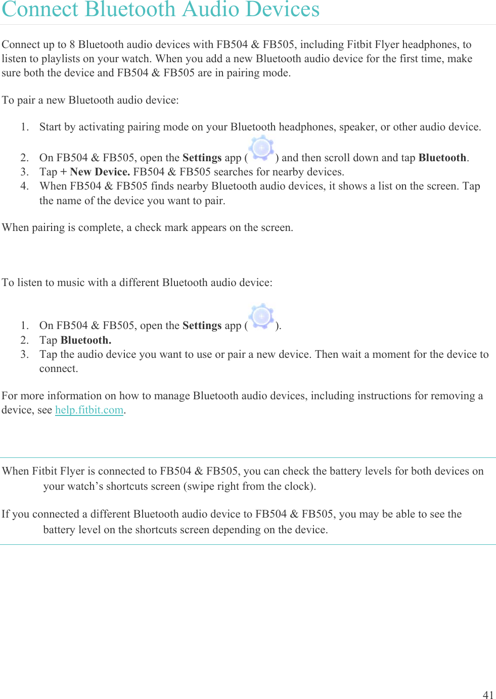    41 Connect Bluetooth Audio Devices Connect up to 8 Bluetooth audio devices with FB504 &amp; FB505, including Fitbit Flyer headphones, to listen to playlists on your watch. When you add a new Bluetooth audio device for the first time, make sure both the device and FB504 &amp; FB505 are in pairing mode.  To pair a new Bluetooth audio device: 1. Start by activating pairing mode on your Bluetooth headphones, speaker, or other audio device. 2. On FB504 &amp; FB505, open the Settings app ( ) and then scroll down and tap Bluetooth. 3. Tap + New Device. FB504 &amp; FB505 searches for nearby devices. 4. When FB504 &amp; FB505 finds nearby Bluetooth audio devices, it shows a list on the screen. Tap the name of the device you want to pair.  When pairing is complete, a check mark appears on the screen.  To listen to music with a different Bluetooth audio device:  1. On FB504 &amp; FB505, open the Settings app ( ).  2. Tap Bluetooth.  3. Tap the audio device you want to use or pair a new device. Then wait a moment for the device to connect. For more information on how to manage Bluetooth audio devices, including instructions for removing a device, see help.fitbit.com.  When Fitbit Flyer is connected to FB504 &amp; FB505, you can check the battery levels for both devices on your watch’s shortcuts screen (swipe right from the clock). If you connected a different Bluetooth audio device to FB504 &amp; FB505, you may be able to see the battery level on the shortcuts screen depending on the device. 