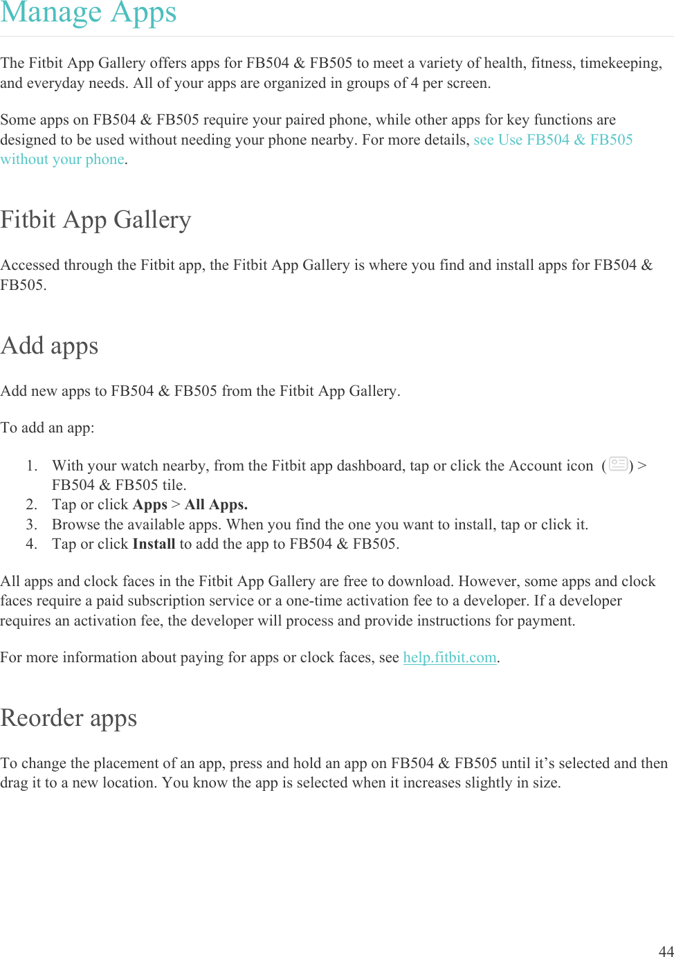    44 Manage Apps The Fitbit App Gallery offers apps for FB504 &amp; FB505 to meet a variety of health, fitness, timekeeping, and everyday needs. All of your apps are organized in groups of 4 per screen.  Some apps on FB504 &amp; FB505 require your paired phone, while other apps for key functions are designed to be used without needing your phone nearby. For more details, see Use FB504 &amp; FB505 without your phone. Fitbit App Gallery Accessed through the Fitbit app, the Fitbit App Gallery is where you find and install apps for FB504 &amp; FB505.  Add apps Add new apps to FB504 &amp; FB505 from the Fitbit App Gallery.  To add an app: 1. With your watch nearby, from the Fitbit app dashboard, tap or click the Account icon  ( ) &gt; FB504 &amp; FB505 tile. 2. Tap or click Apps &gt; All Apps. 3. Browse the available apps. When you find the one you want to install, tap or click it. 4. Tap or click Install to add the app to FB504 &amp; FB505. All apps and clock faces in the Fitbit App Gallery are free to download. However, some apps and clock faces require a paid subscription service or a one-time activation fee to a developer. If a developer requires an activation fee, the developer will process and provide instructions for payment. For more information about paying for apps or clock faces, see help.fitbit.com. Reorder apps To change the placement of an app, press and hold an app on FB504 &amp; FB505 until it’s selected and then drag it to a new location. You know the app is selected when it increases slightly in size. 