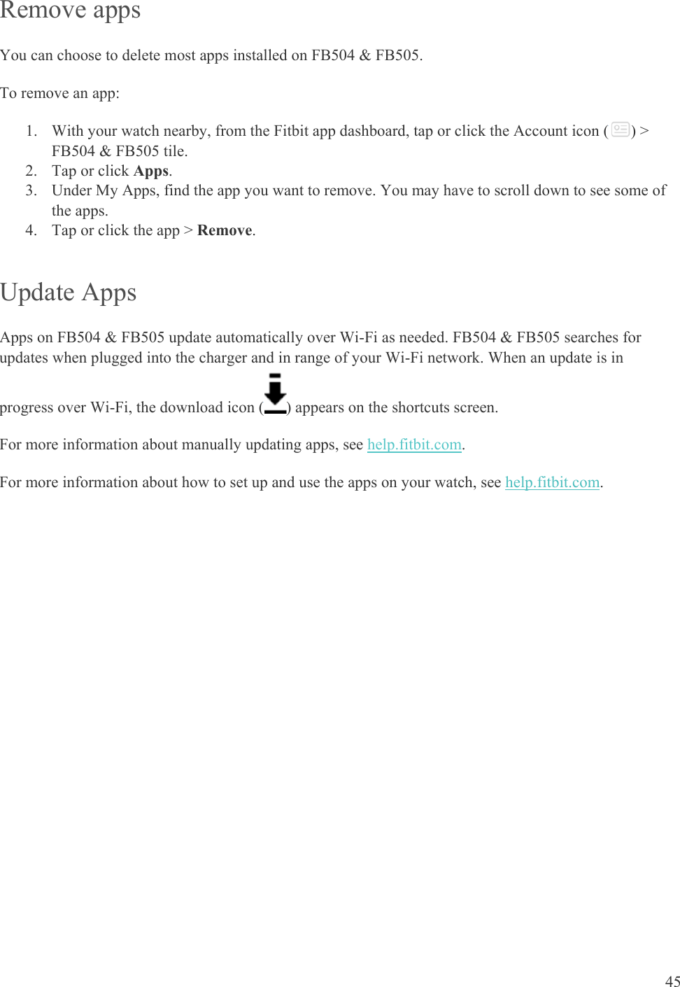    45 Remove apps You can choose to delete most apps installed on FB504 &amp; FB505.  To remove an app: 1. With your watch nearby, from the Fitbit app dashboard, tap or click the Account icon ( ) &gt; FB504 &amp; FB505 tile. 2. Tap or click Apps. 3. Under My Apps, find the app you want to remove. You may have to scroll down to see some of the apps. 4. Tap or click the app &gt; Remove. Update Apps Apps on FB504 &amp; FB505 update automatically over Wi-Fi as needed. FB504 &amp; FB505 searches for updates when plugged into the charger and in range of your Wi-Fi network. When an update is in progress over Wi-Fi, the download icon ( ) appears on the shortcuts screen. For more information about manually updating apps, see help.fitbit.com. For more information about how to set up and use the apps on your watch, see help.fitbit.com. 