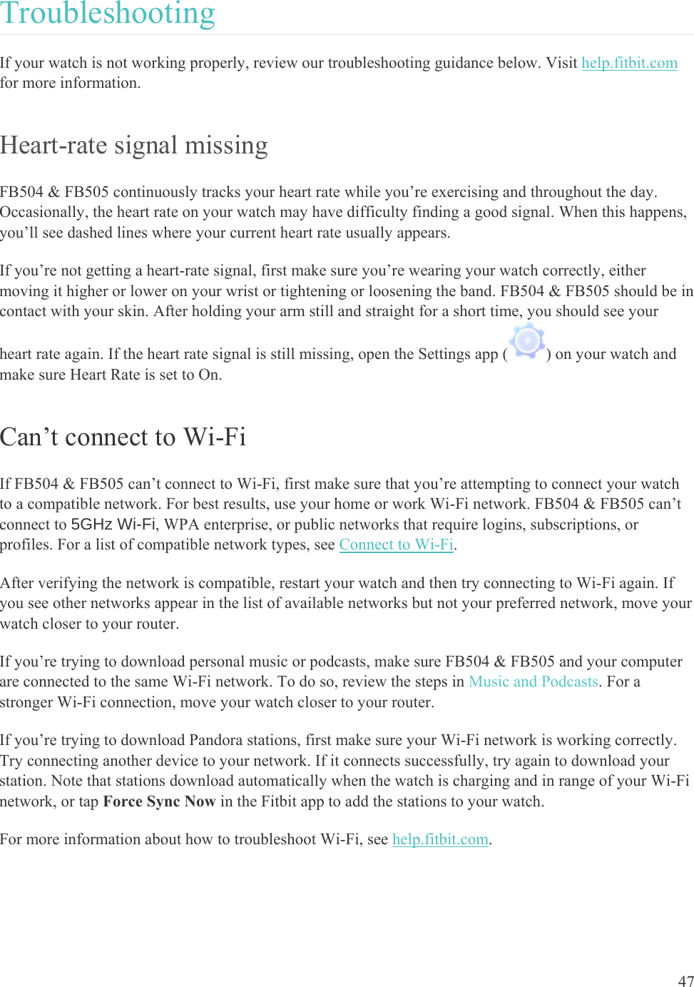    47 Troubleshooting  If your watch is not working properly, review our troubleshooting guidance below. Visit help.fitbit.com for more information. Heart-rate signal missing FB504 &amp; FB505 continuously tracks your heart rate while you’re exercising and throughout the day. Occasionally, the heart rate on your watch may have difficulty finding a good signal. When this happens, you’ll see dashed lines where your current heart rate usually appears. If you’re not getting a heart-rate signal, first make sure you’re wearing your watch correctly, either moving it higher or lower on your wrist or tightening or loosening the band. FB504 &amp; FB505 should be in contact with your skin. After holding your arm still and straight for a short time, you should see your heart rate again. If the heart rate signal is still missing, open the Settings app ( ) on your watch and make sure Heart Rate is set to On. Can’t connect to Wi-Fi If FB504 &amp; FB505 can’t connect to Wi-Fi, first make sure that you’re attempting to connect your watch to a compatible network. For best results, use your home or work Wi-Fi network. FB504 &amp; FB505 can’t connect to 5GHz Wi-Fi, WPA enterprise, or public networks that require logins, subscriptions, or profiles. For a list of compatible network types, see Connect to Wi-Fi.  After verifying the network is compatible, restart your watch and then try connecting to Wi-Fi again. If you see other networks appear in the list of available networks but not your preferred network, move your watch closer to your router.  If you’re trying to download personal music or podcasts, make sure FB504 &amp; FB505 and your computer are connected to the same Wi-Fi network. To do so, review the steps in Music and Podcasts. For a stronger Wi-Fi connection, move your watch closer to your router.  If you’re trying to download Pandora stations, first make sure your Wi-Fi network is working correctly. Try connecting another device to your network. If it connects successfully, try again to download your station. Note that stations download automatically when the watch is charging and in range of your Wi-Fi network, or tap Force Sync Now in the Fitbit app to add the stations to your watch.  For more information about how to troubleshoot Wi-Fi, see help.fitbit.com.  