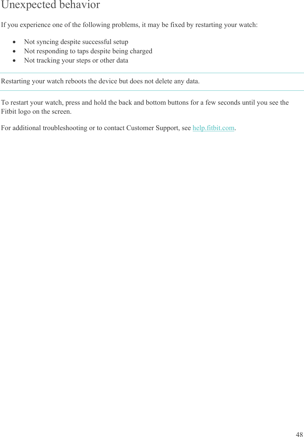    48 Unexpected behavior If you experience one of the following problems, it may be fixed by restarting your watch:  Not syncing despite successful setup  Not responding to taps despite being charged  Not tracking your steps or other data Restarting your watch reboots the device but does not delete any data. To restart your watch, press and hold the back and bottom buttons for a few seconds until you see the Fitbit logo on the screen. For additional troubleshooting or to contact Customer Support, see help.fitbit.com. 