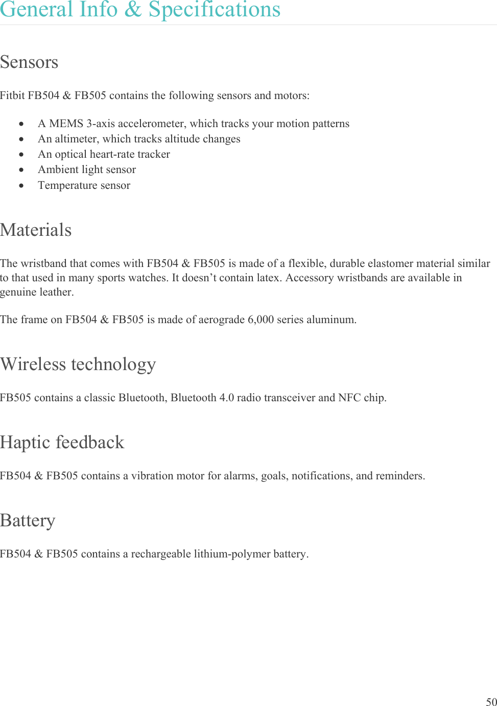    50 General Info &amp; Specifications Sensors Fitbit FB504 &amp; FB505 contains the following sensors and motors:   A MEMS 3-axis accelerometer, which tracks your motion patterns   An altimeter, which tracks altitude changes   An optical heart-rate tracker  Ambient light sensor  Temperature sensor Materials The wristband that comes with FB504 &amp; FB505 is made of a flexible, durable elastomer material similar to that used in many sports watches. It doesn’t contain latex. Accessory wristbands are available in genuine leather. The frame on FB504 &amp; FB505 is made of aerograde 6,000 series aluminum.  Wireless technology FB505 contains a classic Bluetooth, Bluetooth 4.0 radio transceiver and NFC chip. Haptic feedback FB504 &amp; FB505 contains a vibration motor for alarms, goals, notifications, and reminders. Battery FB504 &amp; FB505 contains a rechargeable lithium-polymer battery.  