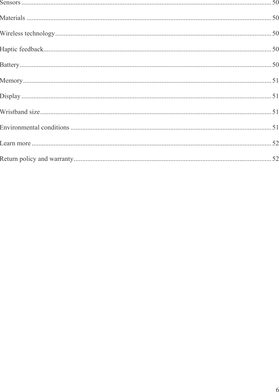   6 Sensors .................................................................................................................................................... 50Materials ................................................................................................................................................. 50Wireless technology ................................................................................................................................ 50Haptic feedback....................................................................................................................................... 50Battery ..................................................................................................................................................... 50Memory ................................................................................................................................................... 51Display .................................................................................................................................................... 51Wristband size ......................................................................................................................................... 51Environmental conditions ....................................................................................................................... 51Learn more .............................................................................................................................................. 52Return policy and warranty ..................................................................................................................... 52