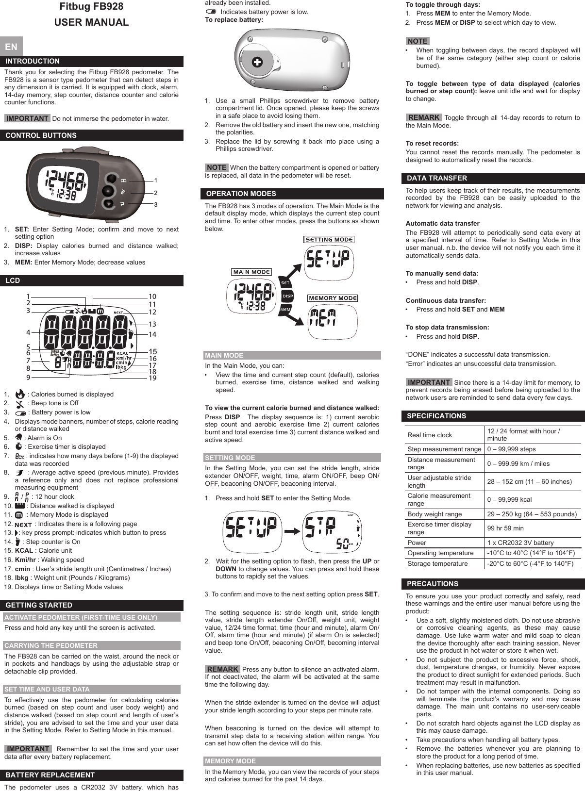 Fitbug FB928USER MANUAL  EN  INTRODUCTION Thank you for selecting the Fitbug FB928 pedometer. The FB928 is a sensor type pedometer that can detect steps in any dimension it is carried. It is equipped with clock, alarm, 14-day memory, step counter, distance counter and calorie counter functions. IMPORTANT  Do not immerse the pedometer in water.CONTROL BUTTONS1231.  SET:  Enter  Setting  Mode;  conrm  and  move  to  next setting option2.  DISP: Display calories burned and distance walked; increase values3.  MEM: Enter Memory Mode; decrease valuesLCD110111213234789651415181719hr 161.   : Calories burned is displayed2.   : Beep tone is Off3.   : Battery power is low4.  Displays mode banners, number of steps, calorie reading or distance walked 5.   : Alarm is On6.   : Exercise timer is displayed7.   : indicates how many days before (1-9) the displayed data was recorded8.    : Average active speed (previous minute). Provides a reference only and does not replace professional measuring equipment9.   /   : 12 hour clock10.   : Distance walked is displayed11.  : Memory Mode is displayed 12.   : Indicates there is a following page13.  : key press prompt: indicates which button to press14.   : Step counter is On15. KCAL : Calorie unit16. Kmi/hr : Walking speed17. cmin : User’s stride length unit (Centimetres / Inches)18. lbkg : Weight unit (Pounds / Kilograms)19. Displays time or Setting Mode valuesGETTING STARTEDACTIVATE PEDOMETER (FIRST-TIME USE ONLY)Press and hold any key until the screen is activated. CARRYING THE PEDOMETERThe FB928 can be carried on the waist, around the neck or in pockets and handbags by using the adjustable strap or detachable clip provided. SET TIME AND USER DATATo  effectively  use  the  pedometer  for  calculating  calories burned (based on step count and user body weight) and distance walked (based on step count and length of user’s stride), you are advised to set the time and your user data in the Setting Mode. Refer to Setting Mode in this manual. IMPORTANT   Remember to set the time and your user data after every battery replacement.BATTERY REPLACEMENTThe pedometer uses a CR2032 3V battery, which has already been installed.   Indicates battery power is low. To replace battery:1.  Use  a  small  Phillips  screwdriver  to  remove  battery compartment lid. Once opened, please keep the screws in a safe place to avoid losing them.2.  Remove the old battery and insert the new one, matching the polarities.3.  Replace the lid by screwing it back into place using a Phillips screwdriver. NOTE  When the battery compartment is opened or battery is replaced, all data in the pedometer will be reset.OPERATION MODESThe FB928 has 3 modes of operation. The Main Mode is the default display mode, which displays the current step count and time. To enter other modes, press the buttons as shown below.MAIN MODEIn the Main Mode, you can:•  View the time and  current step count (default), calories burned,  exercise  time,  distance  walked  and  walking speed.To view the current calorie burned and distance walked:Press  DISP.  The display sequence is: 1) current aerobic step  count  and  aerobic  exercise  time  2)  current  calories burnt and total exercise time 3) current distance walked and active speed.SETTING MODEIn the Setting Mode, you can set the stride length, stride extender  ON/OFF,  weight,  time,  alarm  ON/OFF,  beep  ON/OFF, beaconing ON/OFF, beaconing interval.1.  Press and hold SET to enter the Setting Mode.2.   Wait for the setting option to ash, then press the UP or DOWN to change values. You can press and hold these buttons to rapidly set the values.3. To conrm and move to the next setting option press SET.The setting sequence is: stride length unit, stride length value,  stride  length  extender  On/Off,  weight  unit,  weight value, 12/24 time format, time (hour and minute), alarm On/Off, alarm time (hour and minute) (if alarm On is selected) and beep tone On/Off, beaconing On/Off, becoming interval value. REMARK  Press any button to silence an activated alarm. If  not  deactivated,  the  alarm  will  be  activated  at  the  same time the following day.When the stride extender is turned on the device will adjust your stride length according to your steps per minute rate.When  beaconing  is  turned  on  the  device  will  attempt  to transmit  step  data  to  a  receiving  station  within  range.  You can set how often the device will do this.MEMORY MODEIn the Memory Mode, you can view the records of your steps and calories burned for the past 14 days.To toggle through days:1.  Press MEM to enter the Memory Mode.2.  Press MEM or DISP to select which day to view. NOTE •  When  toggling  between  days,  the record  displayed  will be of the same category (either step count or calorie burned).To toggle between type of data displayed (calories burned or step count): leave unit idle and wait for display to change. REMARK  Toggle through all 14-day records to return to the Main Mode.To reset records:You  cannot  reset  the  records  manually.  The  pedometer  is designed to automatically reset the records. DATA TRANSFERTo help users keep track of their results, the measurements recorded by the FB928 can be easily uploaded to the network for viewing and analysis.Automatic data transfer The  FB928  will  attempt  to  periodically  send  data  every  at a  specied  interval  of  time.  Refer  to  Setting  Mode  in  this user manual. n.b. the device will not notify you each time it automatically sends data.To manually send data: •  Press and hold DISP.Continuous data transfer: •  Press and hold SET and MEMTo stop data transmission:•  Press and hold DISP.“DONE” indicates a successful data transmission.“Error” indicates an unsuccessful data transmission. IMPORTANT  Since there is a 14-day limit for memory, to prevent records being erased before being uploaded to the network users are reminded to send data every few days.SPECIFICATIONSReal time clock 12 / 24 format with hour / minuteStep measurement range 0 – 99,999 stepsDistance measurement range 0 – 999.99 km / milesUser adjustable stride length 28 – 152 cm (11 – 60 inches)Calorie measurement range 0 – 99,999 kcalBody weight range 29 – 250 kg (64 – 553 pounds)Exercise timer display range  99 hr 59 minPower 1 x CR2032 3V batteryOperating temperature -10°C to 40°C (14°F to 104°F)Storage temperature -20°C to 60°C (-4°F to 140°F)PRECAUTIONSTo ensure you use your product correctly and safely, read these warnings and the entire user manual before using the product:•  Use a soft, slightly moistened cloth. Do not use abrasive or  corrosive  cleaning  agents,  as  these  may  cause damage. Use luke warm water and mild soap to clean the device thoroughly after each training session. Never use the product in hot water or store it when wet.•  Do  not  subject  the  product  to  excessive  force,  shock, dust,  temperature  changes,  or  humidity.  Never  expose the product to direct sunlight for extended periods. Such treatment may result in malfunction.•  Do  not  tamper  with  the  internal  components.  Doing  so will terminate the product’s warranty and may cause damage.  The  main  unit  contains  no  user-serviceable parts.•  Do not scratch hard objects against the LCD display as this may cause damage.•  Take precautions when handling all battery types.•  Remove  the  batteries  whenever  you  are  planning  to store the product for a long period of time.•  When replacing batteries, use new batteries as specied in this user manual.