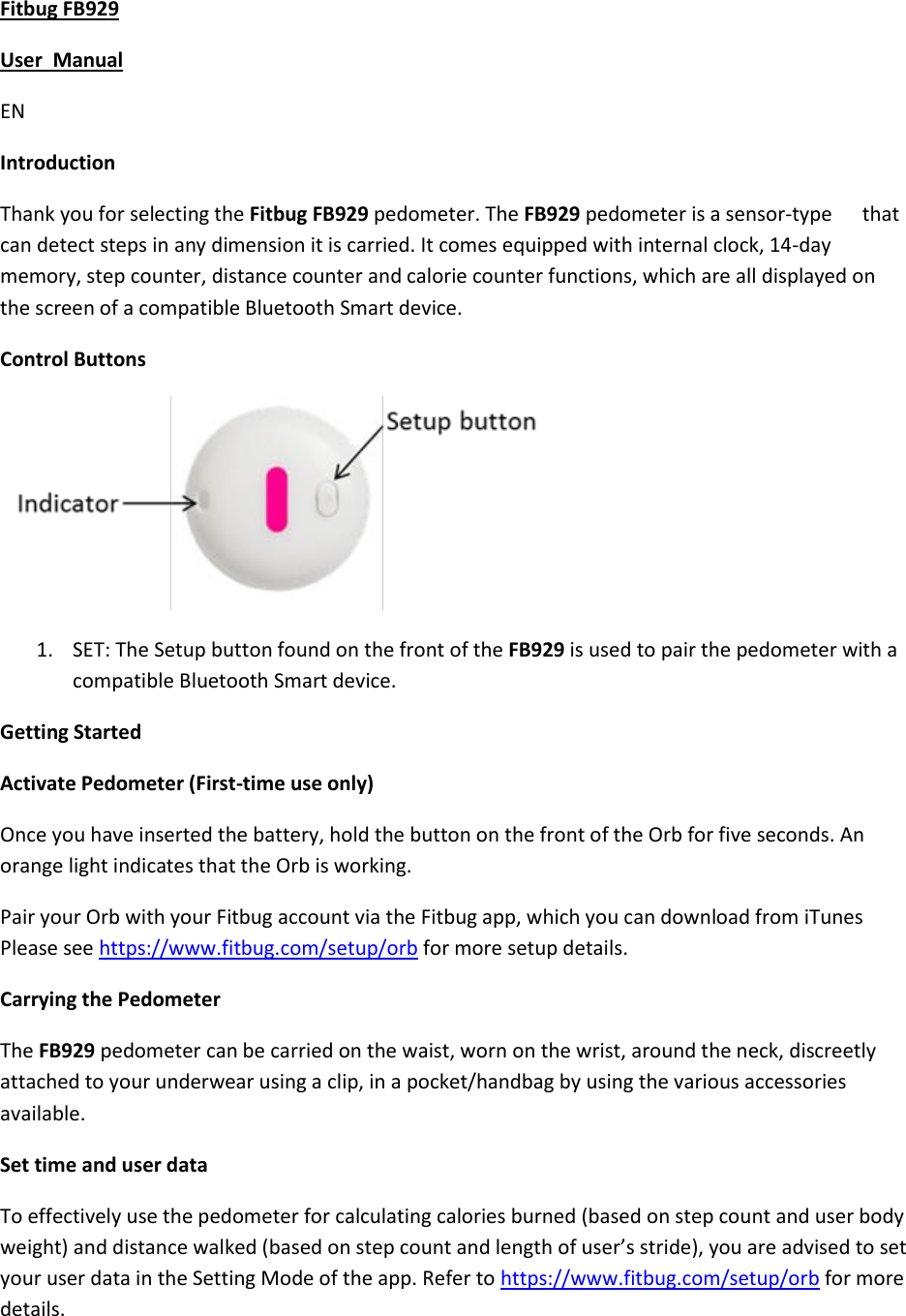 Fitbug FB929  User  Manual EN Introduction Thank you for selecting the Fitbug FB929 pedometer. The FB929 pedometer is a sensor-type      that can detect steps in any dimension it is carried. It comes equipped with internal clock, 14-day memory, step counter, distance counter and calorie counter functions, which are all displayed on the screen of a compatible Bluetooth Smart device. Control Buttons  1. SET: The Setup button found on the front of the FB929 is used to pair the pedometer with a compatible Bluetooth Smart device. Getting Started Activate Pedometer (First-time use only) Once you have inserted the battery, hold the button on the front of the Orb for five seconds. An orange light indicates that the Orb is working. Pair your Orb with your Fitbug account via the Fitbug app, which you can download from iTunes Please see https://www.fitbug.com/setup/orb for more setup details.   Carrying the Pedometer The FB929 pedometer can be carried on the waist, worn on the wrist, around the neck, discreetly attached to your underwear using a clip, in a pocket/handbag by using the various accessories available. Set time and user data To effectively use the pedometer for calculating calories burned (based on step count and user body weight) and distance walked (based on step count and length of user’s stride), you are advised to set your user data in the Setting Mode of the app. Refer to https://www.fitbug.com/setup/orb for more details.   