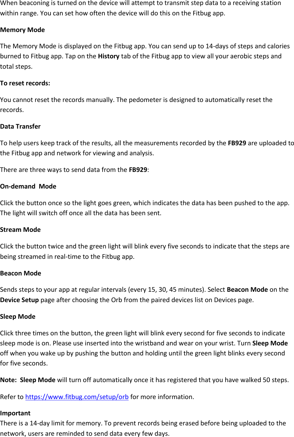 When beaconing is turned on the device will attempt to transmit step data to a receiving station within range. You can set how often the device will do this on the Fitbug app.  Memory Mode The Memory Mode is displayed on the Fitbug app. You can send up to 14-days of steps and calories burned to Fitbug app. Tap on the History tab of the Fitbug app to view all your aerobic steps and total steps. To reset records:  You cannot reset the records manually. The pedometer is designed to automatically reset the records.  Data Transfer To help users keep track of the results, all the measurements recorded by the FB929 are uploaded to the Fitbug app and network for viewing and analysis. There are three ways to send data from the FB929: On-demand  Mode Click the button once so the light goes green, which indicates the data has been pushed to the app. The light will switch off once all the data has been sent. Stream Mode Click the button twice and the green light will blink every five seconds to indicate that the steps are being streamed in real-time to the Fitbug app. Beacon Mode Sends steps to your app at regular intervals (every 15, 30, 45 minutes). Select Beacon Mode on the Device Setup page after choosing the Orb from the paired devices list on Devices page. Sleep Mode Click three times on the button, the green light will blink every second for five seconds to indicate sleep mode is on. Please use inserted into the wristband and wear on your wrist. Turn Sleep Mode off when you wake up by pushing the button and holding until the green light blinks every second for five seconds.  Note:  Sleep Mode will turn off automatically once it has registered that you have walked 50 steps.  Refer to https://www.fitbug.com/setup/orb for more information. Important There is a 14-day limit for memory. To prevent records being erased before being uploaded to the network, users are reminded to send data every few days.   