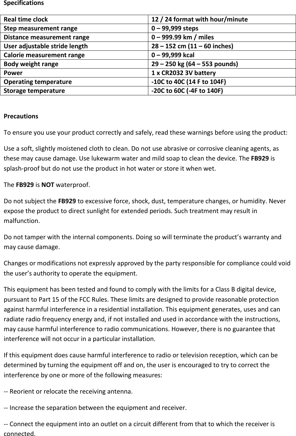 Specifications Real time clock 12 / 24 format with hour/minute  Step measurement range  0 – 99,999 steps Distance measurement range  0 – 999.99 km / miles User adjustable stride length 28 – 152 cm (11 – 60 inches) Calorie measurement range 0 – 99,999 kcal Body weight range 29 – 250 kg (64 – 553 pounds) Power 1 x CR2032 3V battery Operating temperature -10C to 40C (14 F to 104F) Storage temperature  -20C to 60C (-4F to 140F)  Precautions To ensure you use your product correctly and safely, read these warnings before using the product: Use a soft, slightly moistened cloth to clean. Do not use abrasive or corrosive cleaning agents, as these may cause damage. Use lukewarm water and mild soap to clean the device. The FB929 is splash-proof but do not use the product in hot water or store it when wet.  The FB929 is NOT waterproof.  Do not subject the FB929 to excessive force, shock, dust, temperature changes, or humidity. Never expose the product to direct sunlight for extended periods. Such treatment may result in malfunction. Do not tamper with the internal components. Doing so will terminate the product’s warranty and may cause damage.  Changes or modifications not expressly approved by the party responsible for compliance could void the user’s authority to operate the equipment. This equipment has been tested and found to comply with the limits for a Class B digital device, pursuant to Part 15 of the FCC Rules. These limits are designed to provide reasonable protection against harmful interference in a residential installation. This equipment generates, uses and can radiate radio frequency energy and, if not installed and used in accordance with the instructions, may cause harmful interference to radio communications. However, there is no guarantee that interference will not occur in a particular installation. If this equipment does cause harmful interference to radio or television reception, which can be determined by turning the equipment off and on, the user is encouraged to try to correct the interference by one or more of the following measures: -- Reorient or relocate the receiving antenna. -- Increase the separation between the equipment and receiver. -- Connect the equipment into an outlet on a circuit different from that to which the receiver is connected. 