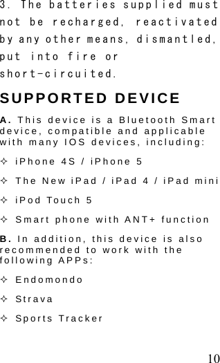  10 3. The batteries supplied must not be recharged, reactivated by any other means, dismantled, put into fire or short-circuited.   SUPPORTED DEVICE A. This device is a Bluetooth Smart device, compatible and applicable with many IOS devices, including:  iPhone 4S / iPhone 5    The New iPad / iPad 4 / iPad mini    iPod Touch 5  Smart phone with ANT+ function B. In addition, this device is also recommended to work with the following APPs:    Endomondo  Strava    Sports Tracker   