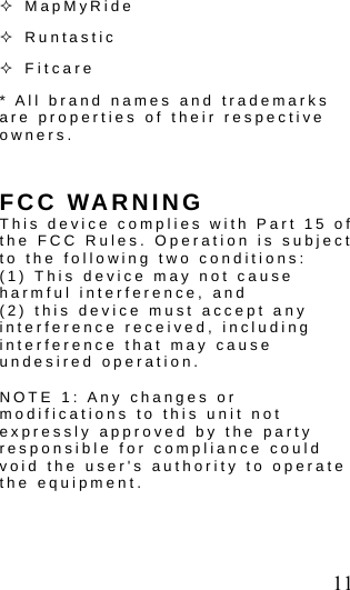  11  MapMyRide    Runtastic  Fitcare * All brand names and trademarks are properties of their respective owners.  FCC WARNING This device complies with Part 15 of the FCC Rules. Operation is subject to the following two conditions: (1) This device may not cause harmful interference, and (2) this device must accept any interference received, including interference that may cause undesired operation.  NOTE 1: Any changes or modifications to this unit not expressly approved by the party responsible for compliance could void the user's authority to operate the equipment.  