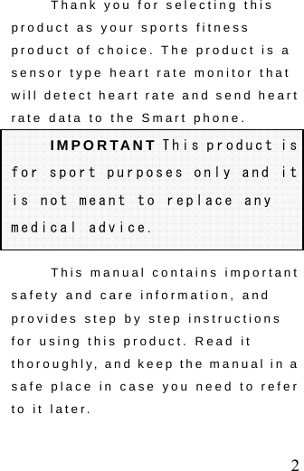  2 Thank you for selecting this product as your sports fitness product of choice. The product is a sensor type heart rate monitor that will detect heart rate and send heart rate data to the Smart phone. IMPORTANT This product is for sport purposes only and it is not meant to replace any medical advice. This manual contains important safety and care information, and provides step by step instructions for using this product. Read it thoroughly, and keep the manual in a safe place in case you need to refer to it later. 