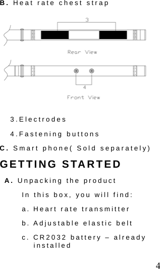  4 B. Heat rate chest strap  3.Electrodes 4.Fastening buttons C. Smart phone( Sold separately) GETTING STARTED A. Unpacking the product In this box, you will find:   a. Heart rate transmitter   b. Adjustable elastic belt   c. CR2032 battery &ndash; already installed 