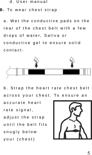  5 d. User manual   B. To wear chest strap     a. Wet the conductive pads on the rear of the chest belt with a few drops of water, Saliva or conductive gel to ensure solid contact.  b. Strap the heart rate chest belt across your chest. To ensure an accurate heart rate signal, adjust the strap until the belt fits snugly below your (chest) 