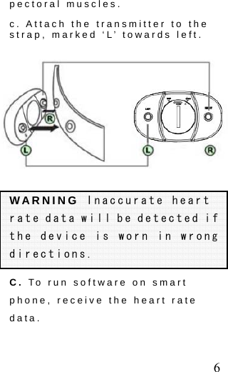  6 pectoral muscles. c. Attach the transmitter to the strap, marked &lsquo;L&rsquo; towards left. WARNING Inaccurate heart rate data will be detected if the device is worn in wrong directions. C. To run software on smart phone, receive the heart rate data. 