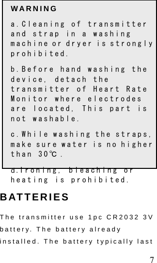  7 WARNING a.Cleaning of transmitter and strap in a washing machine or dryer is strongly prohibited. b.Before hand washing the device, detach the transmitter of Heart Rate Monitor where electrodes are located, This part is not washable. c.While washing the straps, make sure water is no higher than 30℃ . d.Ironing, bleaching or heating is prohibited.        BATTERIES   The transmitter use 1pc CR2032 3V battery. The battery already installed. The battery typically last 